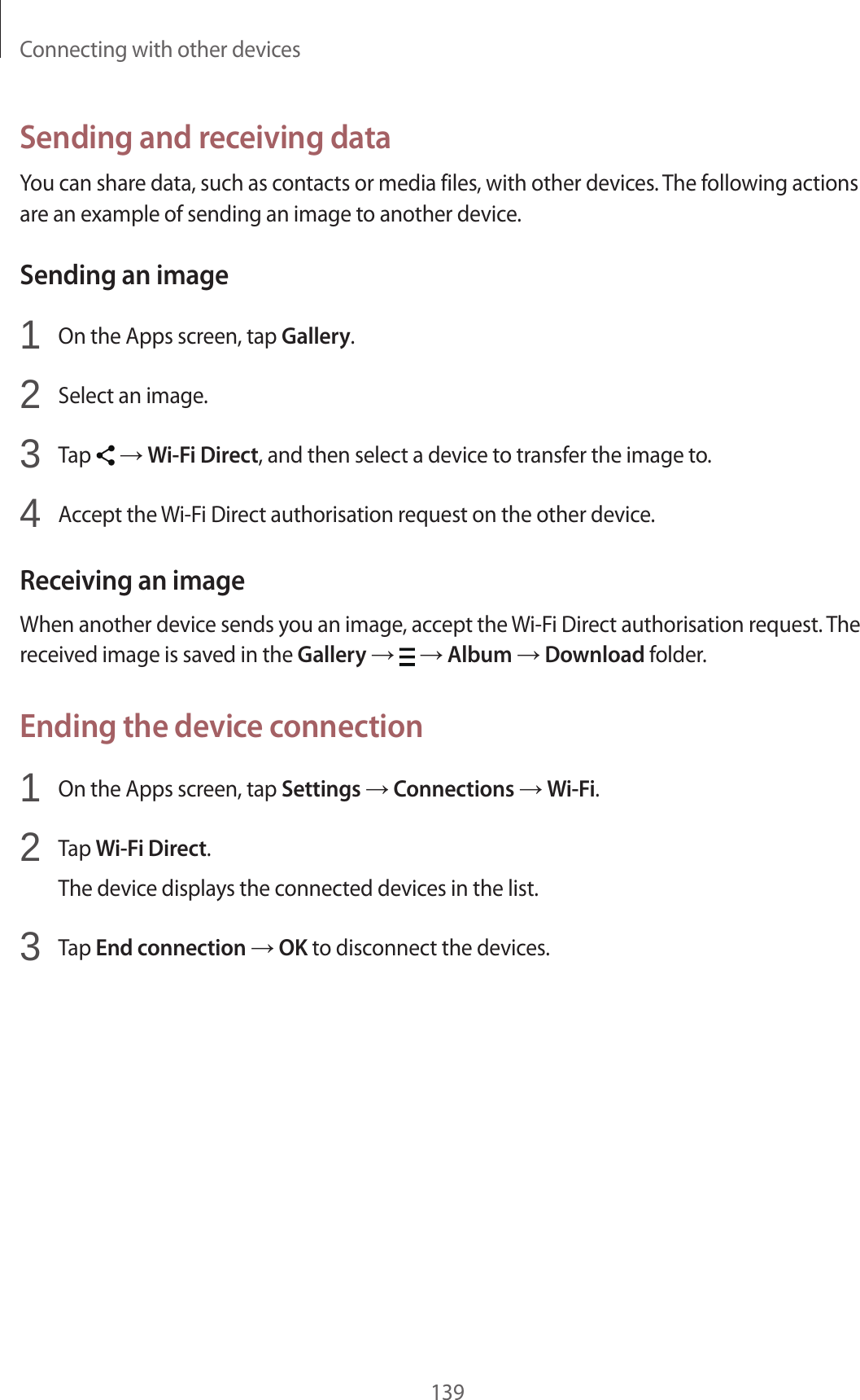 Connecting with other devices139Sending and receiving dataYou can share data, such as contacts or media files, with other devices. The following actions are an example of sending an image to another device.Sending an image1 On the Apps screen, tap Gallery.2 Select an image.3 Tap → Wi-Fi Direct, and then select a device to transfer the image to.4 Accept the Wi-Fi Direct authorisation request on the other device.Receiving an imageWhen another device sends you an image, accept the Wi-Fi Direct authorisation request. The received image is saved in the Gallery → → Album → Download folder.Ending the device connection1 On the Apps screen, tap Settings → Connections → Wi-Fi.2 Tap Wi-Fi Direct.The device displays the connected devices in the list.3 Tap End connection → OK to disconnect the devices.