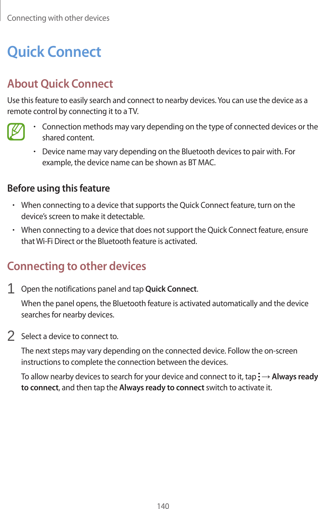Connecting with other devices140Quick ConnectAbout Quick ConnectUse this feature to easily search and connect to nearby devices. You can use the device as a remote control by connecting it to a TV.•Connection methods may vary depending on the type of connected devices or the shared content.•Device name may vary depending on the Bluetooth devices to pair with. For example, the device name can be shown as BT MAC.Before using this feature•When connecting to a device that supports the Quick Connect feature, turn on the device’s screen to make it detectable.•When connecting to a device that does not support the Quick Connect feature, ensure that Wi-Fi Direct or the Bluetooth feature is activated.Connecting to other devices1 Open the notifications panel and tap Quick Connect.When the panel opens, the Bluetooth feature is activated automatically and the device searches for nearby devices.2 Select a device to connect to.The next steps may vary depending on the connected device. Follow the on-screen instructions to complete the connection between the devices.To allow nearby devices to search for your device and connect to it, tap → Always ready to connect, and then tap the Always ready to connect switch to activate it.