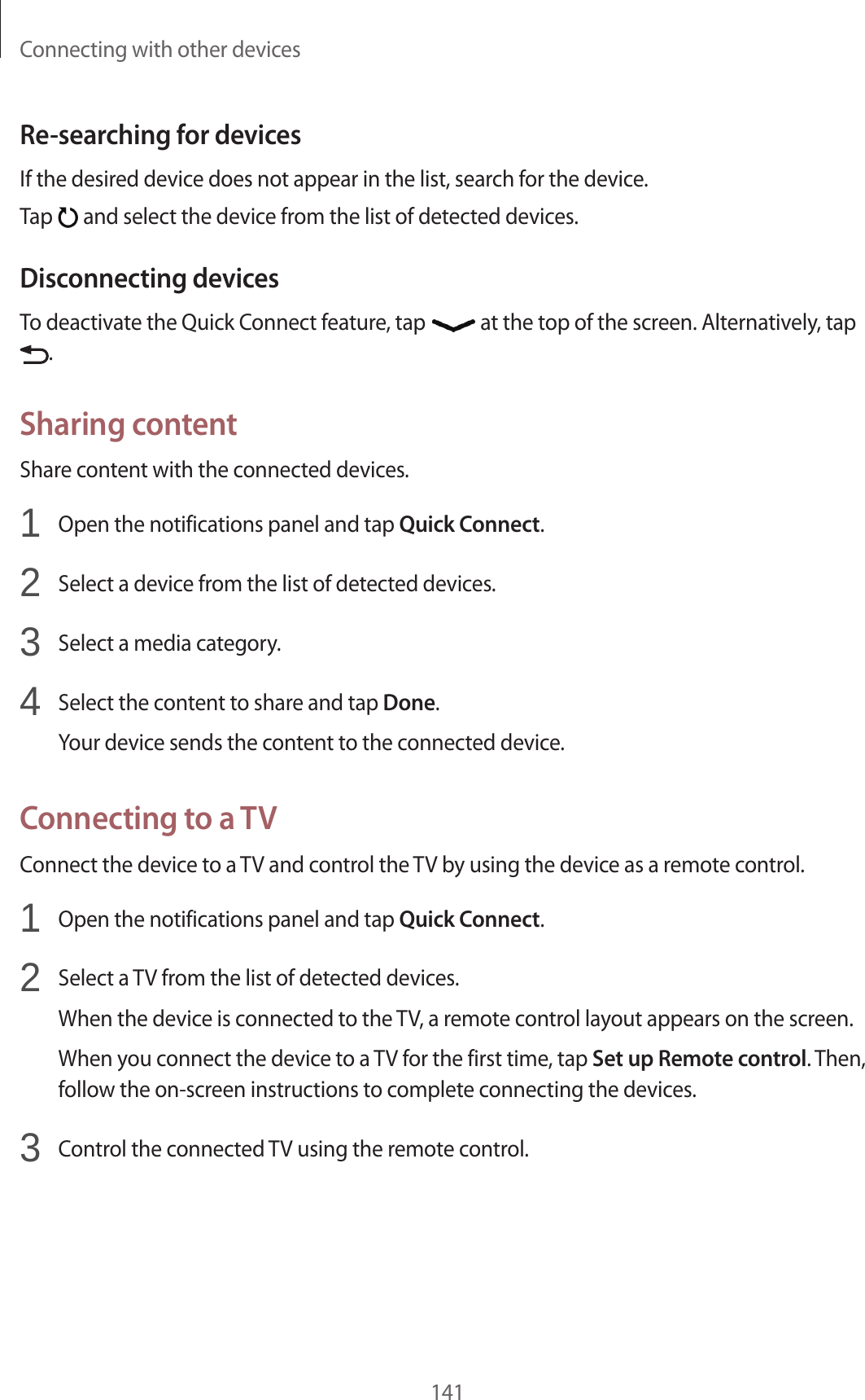 Connecting with other devices141Re-searching for devicesIf the desired device does not appear in the list, search for the device.Tap and select the device from the list of detected devices.Disconnecting devicesTo deactivate the Quick Connect feature, tap at the top of the screen. Alternatively, tap .Sharing contentShare content with the connected devices.1 Open the notifications panel and tap Quick Connect.2 Select a device from the list of detected devices.3 Select a media category.4 Select the content to share and tap Done.Your device sends the content to the connected device.Connecting to a TVConnect the device to a TV and control the TV by using the device as a remote control.1 Open the notifications panel and tap Quick Connect.2 Select a TV from the list of detected devices.When the device is connected to the TV, a remote control layout appears on the screen.When you connect the device to a TV for the first time, tap Set up Remote control. Then, follow the on-screen instructions to complete connecting the devices.3 Control the connected TV using the remote control.
