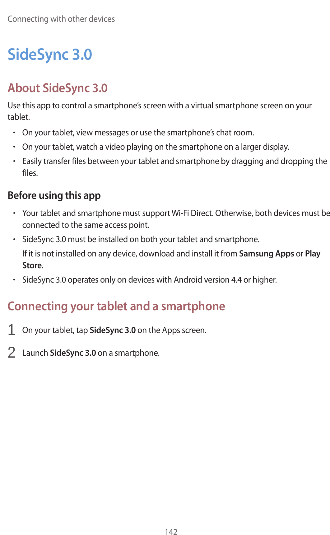 Connecting with other devices142SideSync 3.0About SideSync 3.0Use this app to control a smartphone’s screen with a virtual smartphone screen on your tablet.•On your tablet, view messages or use the smartphone’s chat room.•On your tablet, watch a video playing on the smartphone on a larger display.•Easily transfer files between your tablet and smartphone by dragging and dropping the files.Before using this app•Your tablet and smartphone must support Wi-Fi Direct. Otherwise, both devices must be connected to the same access point.•SideSync 3.0 must be installed on both your tablet and smartphone.If it is not installed on any device, download and install it from Samsung Apps or Play Store.•SideSync 3.0 operates only on devices with Android version 4.4 or higher.Connecting your tablet and a smartphone1 On your tablet, tap SideSync 3.0 on the Apps screen.2 Launch SideSync 3.0 on a smartphone.