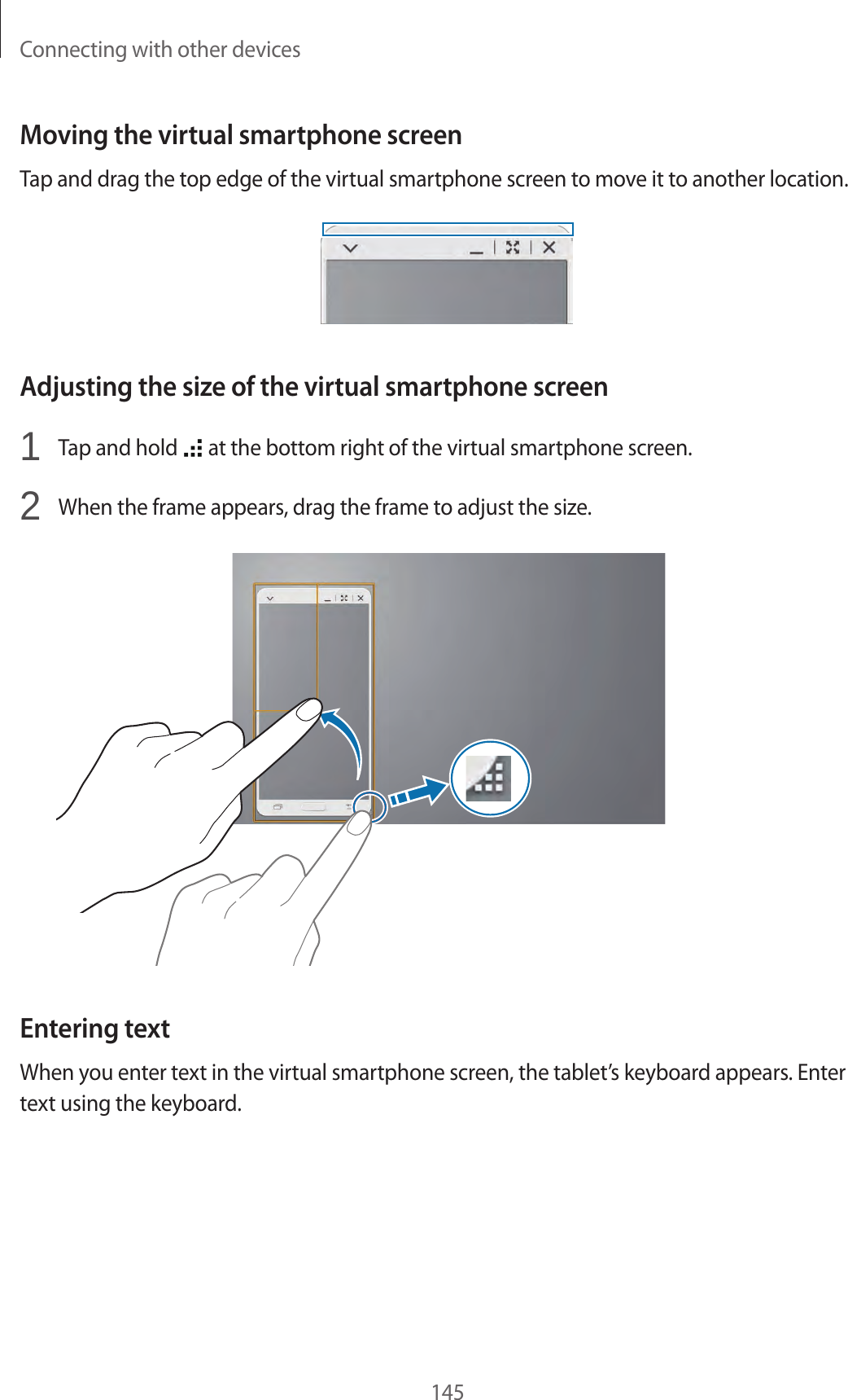 Connecting with other devices145Moving the virtual smartphone screenTap and drag the top edge of the virtual smartphone screen to move it to another location.Adjusting the size of the virtual smartphone screen1 Tap and hold at the bottom right of the virtual smartphone screen.2 When the frame appears, drag the frame to adjust the size. Entering textWhen you enter text in the virtual smartphone screen, the tablet’s keyboard appears. Enter text using the keyboard.