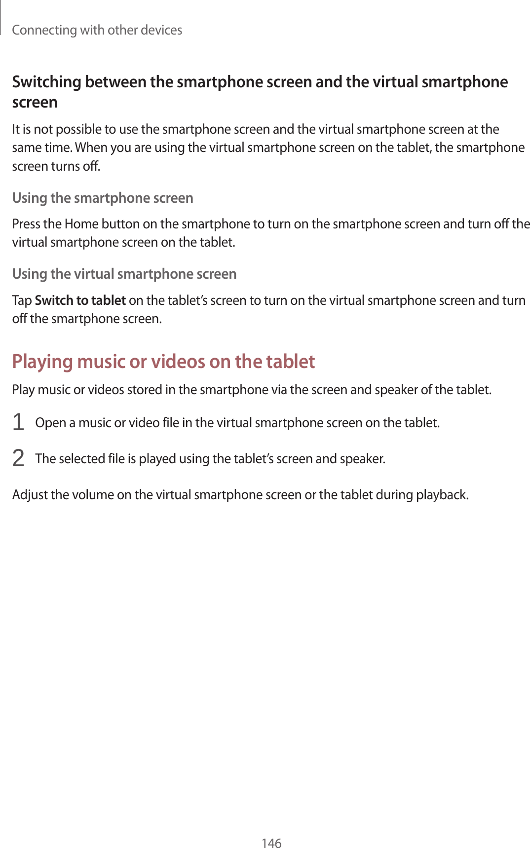 Connecting with other devices146Switching between the smartphone screen and the virtual smartphone screenIt is not possible to use the smartphone screen and the virtual smartphone screen at the same time. When you are using the virtual smartphone screen on the tablet, the smartphone screen turns off.Using the smartphone screenPress the Home button on the smartphone to turn on the smartphone screen and turn off the virtual smartphone screen on the tablet.Using the virtual smartphone screenTap Switch to tablet on the tablet’s screen to turn on the virtual smartphone screen and turn off the smartphone screen.Playing music or videos on the tabletPlay music or videos stored in the smartphone via the screen and speaker of the tablet.1 Open a music or video file in the virtual smartphone screen on the tablet.2 The selected file is played using the tablet’s screen and speaker.Adjust the volume on the virtual smartphone screen or the tablet during playback.