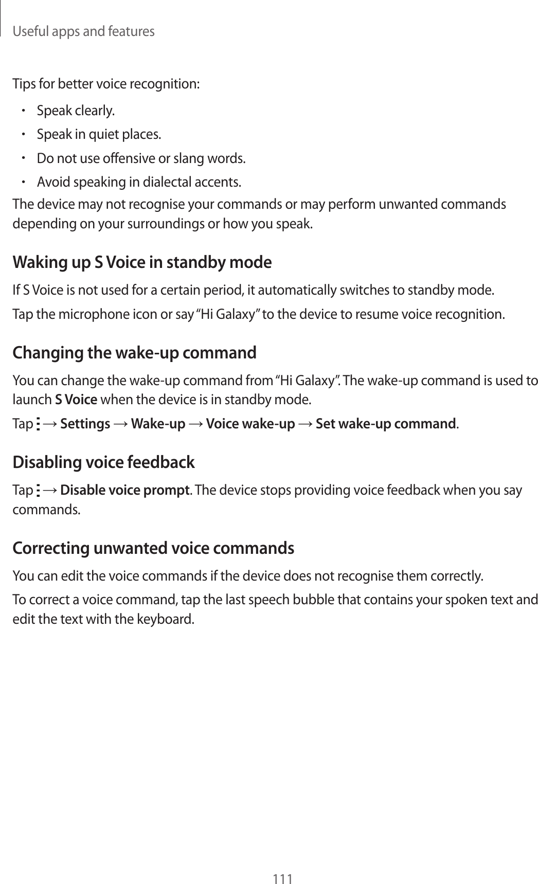 Useful apps and features111Tips for better voice recognition:•Speak clearly.•Speak in quiet places.•Do not use offensive or slang words.•Avoid speaking in dialectal accents.The device may not recognise your commands or may perform unwanted commands depending on your surroundings or how you speak.Waking up S Voice in standby modeIf S Voice is not used for a certain period, it automatically switches to standby mode.Tap the microphone icon or say “Hi Galaxy” to the device to resume voice recognition.Changing the wake-up commandYou can change the wake-up command from “Hi Galaxy”. The wake-up command is used to launch S Voice when the device is in standby mode.Tap → Settings → Wake-up → Voice wake-up → Set wake-up command.Disabling voice feedbackTap → Disable voice prompt. The device stops providing voice feedback when you say commands.Correcting unwanted voice commandsYou can edit the voice commands if the device does not recognise them correctly.To correct a voice command, tap the last speech bubble that contains your spoken text and edit the text with the keyboard.