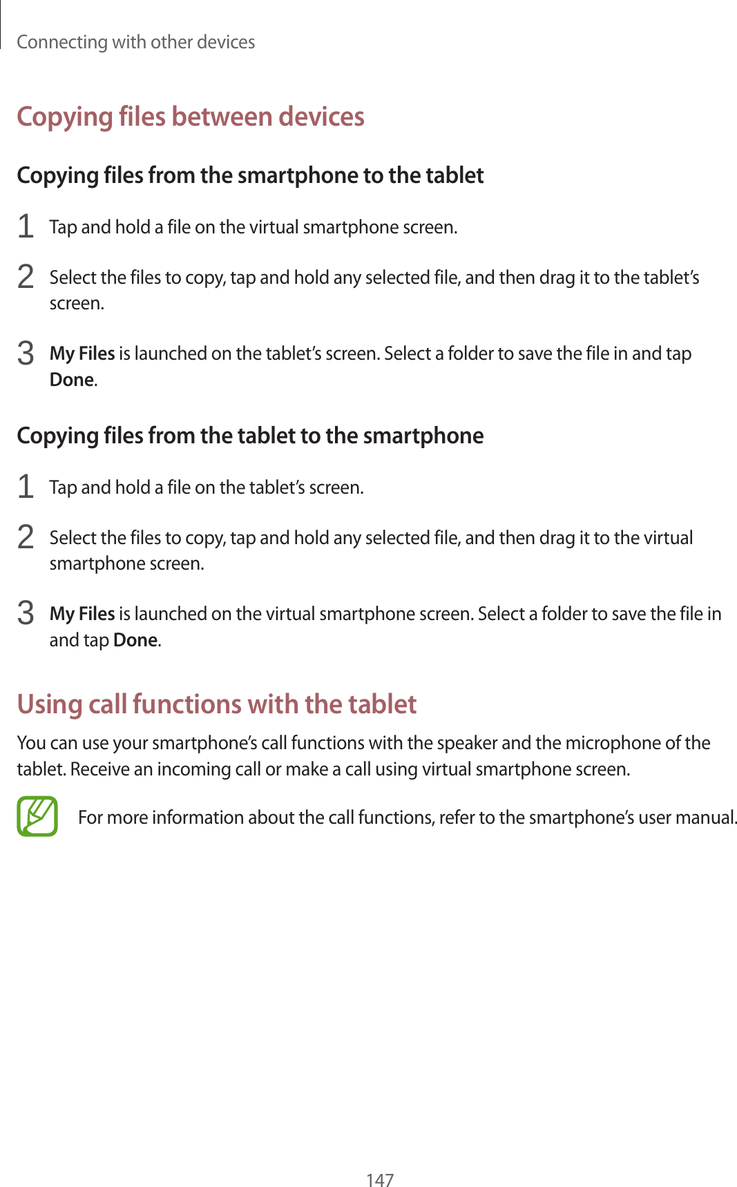 Connecting with other devices147Copying files between devicesCopying files from the smartphone to the tablet1 Tap and hold a file on the virtual smartphone screen.2 Select the files to copy, tap and hold any selected file, and then drag it to the tablet’s screen.3 My Files is launched on the tablet’s screen. Select a folder to save the file in and tap Done.Copying files from the tablet to the smartphone1 Tap and hold a file on the tablet’s screen.2 Select the files to copy, tap and hold any selected file, and then drag it to the virtual smartphone screen.3 My Files is launched on the virtual smartphone screen. Select a folder to save the file in and tap Done.Using call functions with the tabletYou can use your smartphone’s call functions with the speaker and the microphone of the tablet. Receive an incoming call or make a call using virtual smartphone screen.For more information about the call functions, refer to the smartphone’s user manual.