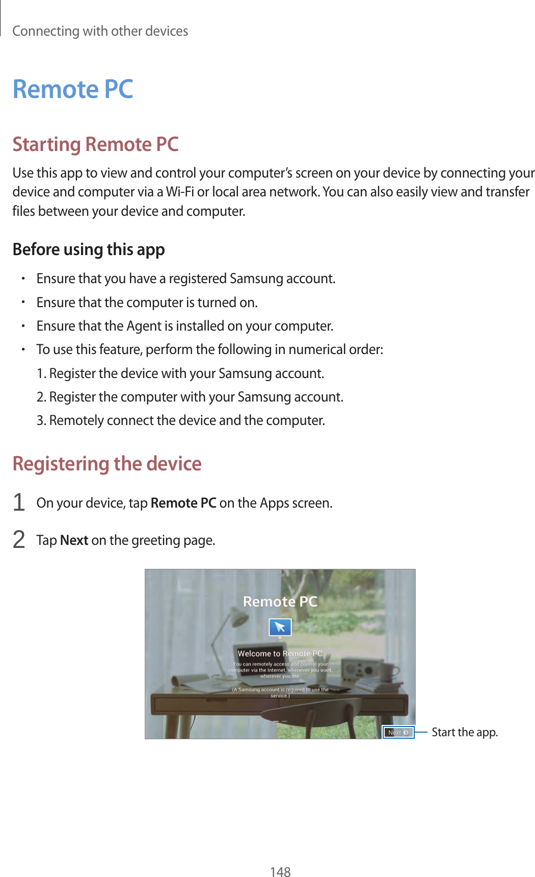 Connecting with other devices148Remote PCStarting Remote PCUse this app to view and control your computer’s screen on your device by connecting your device and computer via a Wi-Fi or local area network. You can also easily view and transfer files between your device and computer.Before using this app•Ensure that you have a registered Samsung account.•Ensure that the computer is turned on.•Ensure that the Agent is installed on your computer.•To use this feature, perform the following in numerical order:1. Register the device with your Samsung account.2. Register the computer with your Samsung account.3. Remotely connect the device and the computer.Registering the device1 On your device, tap Remote PC on the Apps screen.2 Tap Next on the greeting page.Start the app.