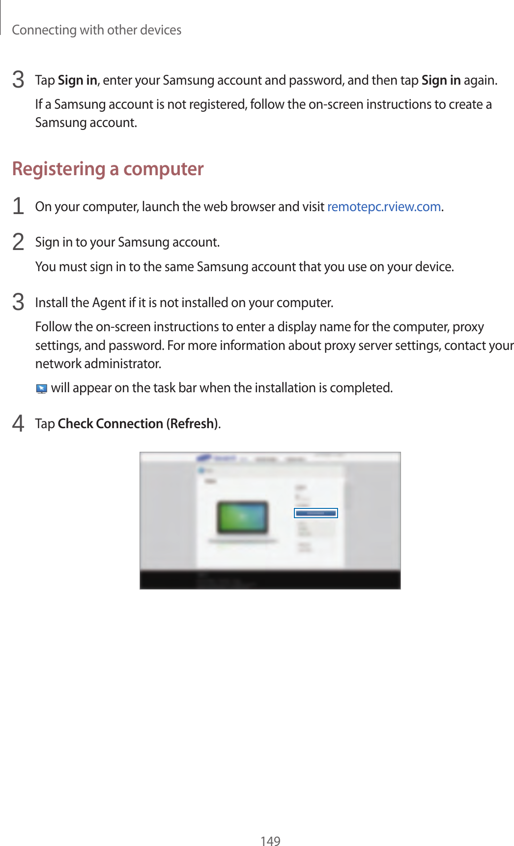 Connecting with other devices1493 Tap Sign in, enter your Samsung account and password, and then tap Sign in again.If a Samsung account is not registered, follow the on-screen instructions to create a Samsung account.Registering a computer1 On your computer, launch the web browser and visit remotepc.rview.com.2 Sign in to your Samsung account.You must sign in to the same Samsung account that you use on your device.3 Install the Agent if it is not installed on your computer.Follow the on-screen instructions to enter a display name for the computer, proxy settings, and password. For more information about proxy server settings, contact your network administrator. will appear on the task bar when the installation is completed.4 Tap Check Connection (Refresh).