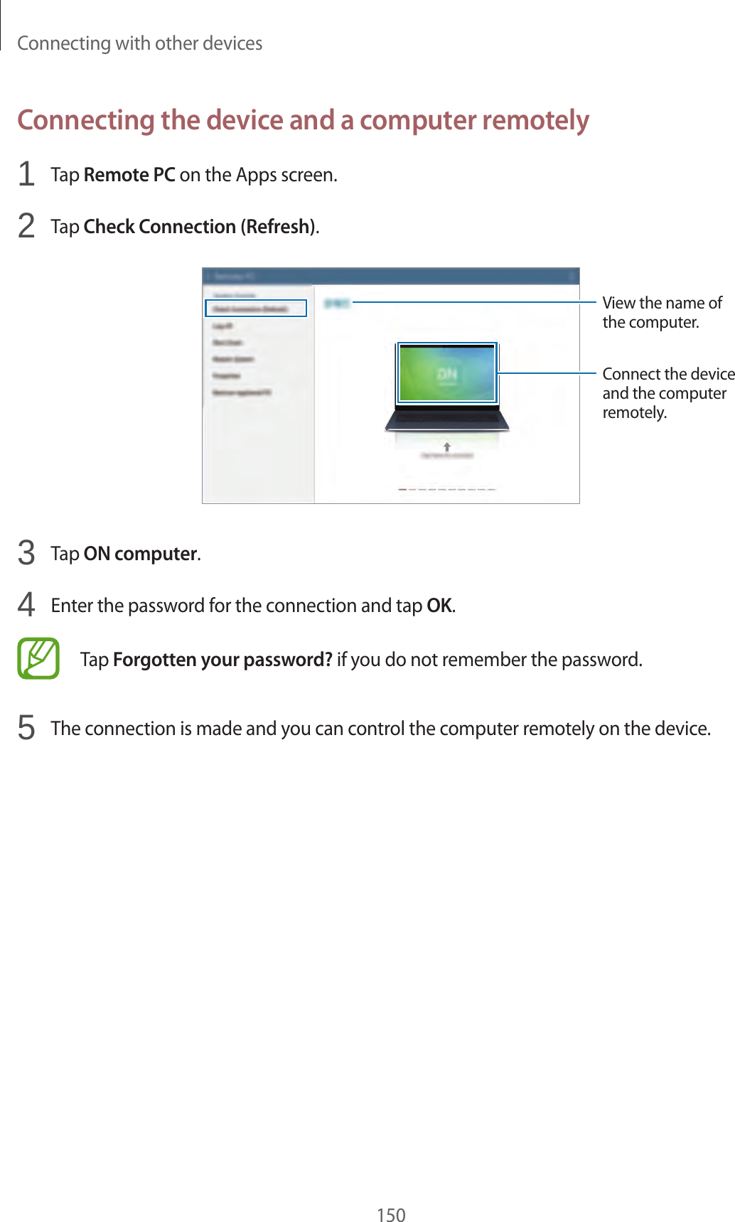 Connecting with other devices150Connecting the device and a computer remotely1 Tap Remote PC on the Apps screen.2 Tap Check Connection (Refresh).View the name of the computer.Connect the device and the computer remotely.3 Tap ON computer.4 Enter the password for the connection and tap OK.Tap Forgotten your password? if you do not remember the password.5 The connection is made and you can control the computer remotely on the device.