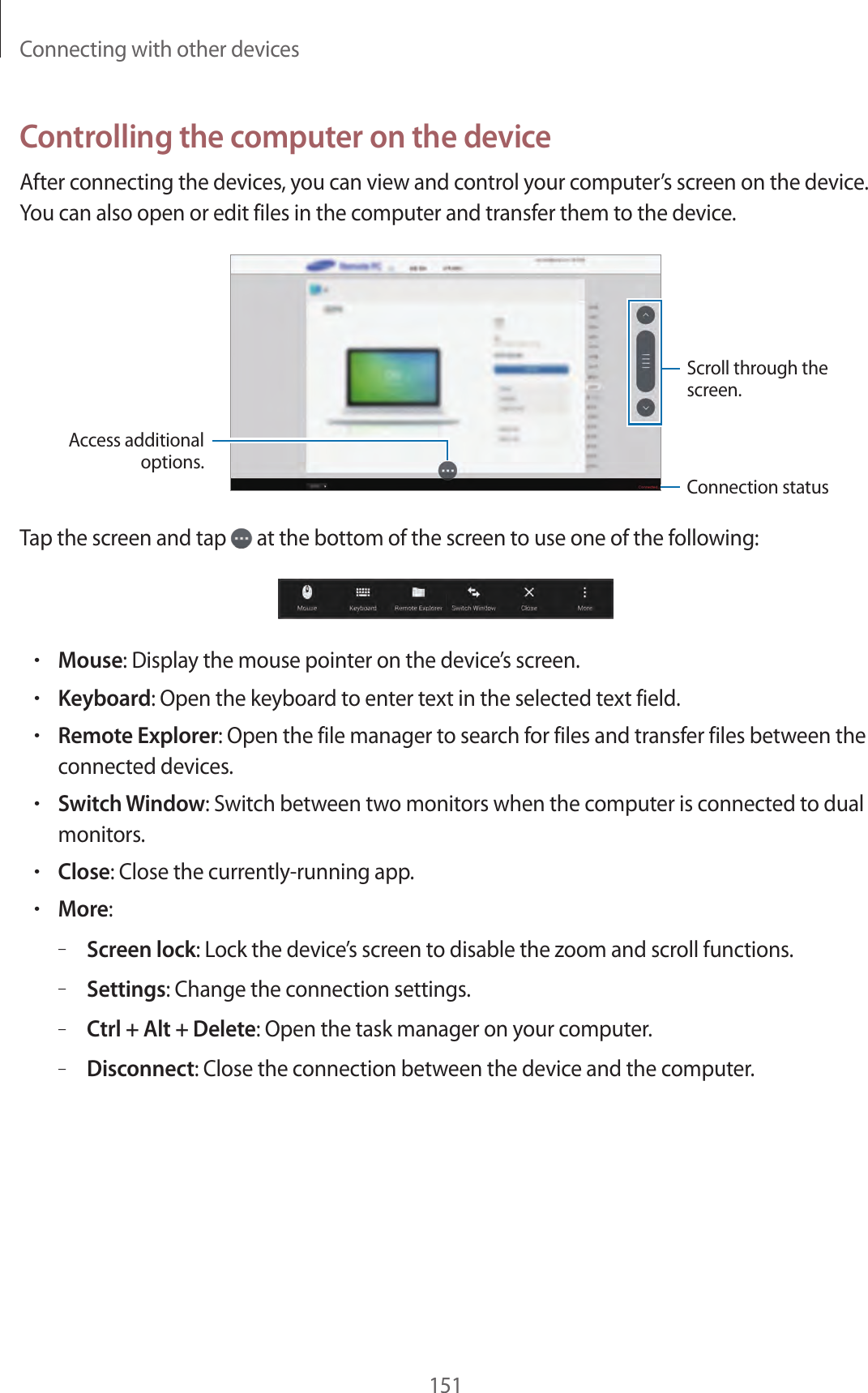 Connecting with other devices151Controlling the computer on the deviceAfter connecting the devices, you can view and control your computer’s screen on the device. You can also open or edit files in the computer and transfer them to the device.Scroll through the screen.Access additional options.Connection statusTap the screen and tap at the bottom of the screen to use one of the following:•Mouse: Display the mouse pointer on the device’s screen.•Keyboard: Open the keyboard to enter text in the selected text field.•Remote Explorer: Open the file manager to search for files and transfer files between the connected devices.•Switch Window: Switch between two monitors when the computer is connected to dual monitors.•Close: Close the currently-running app.•More:–Screen lock: Lock the device’s screen to disable the zoom and scroll functions.–Settings: Change the connection settings.–Ctrl + Alt + Delete: Open the task manager on your computer.–Disconnect: Close the connection between the device and the computer.