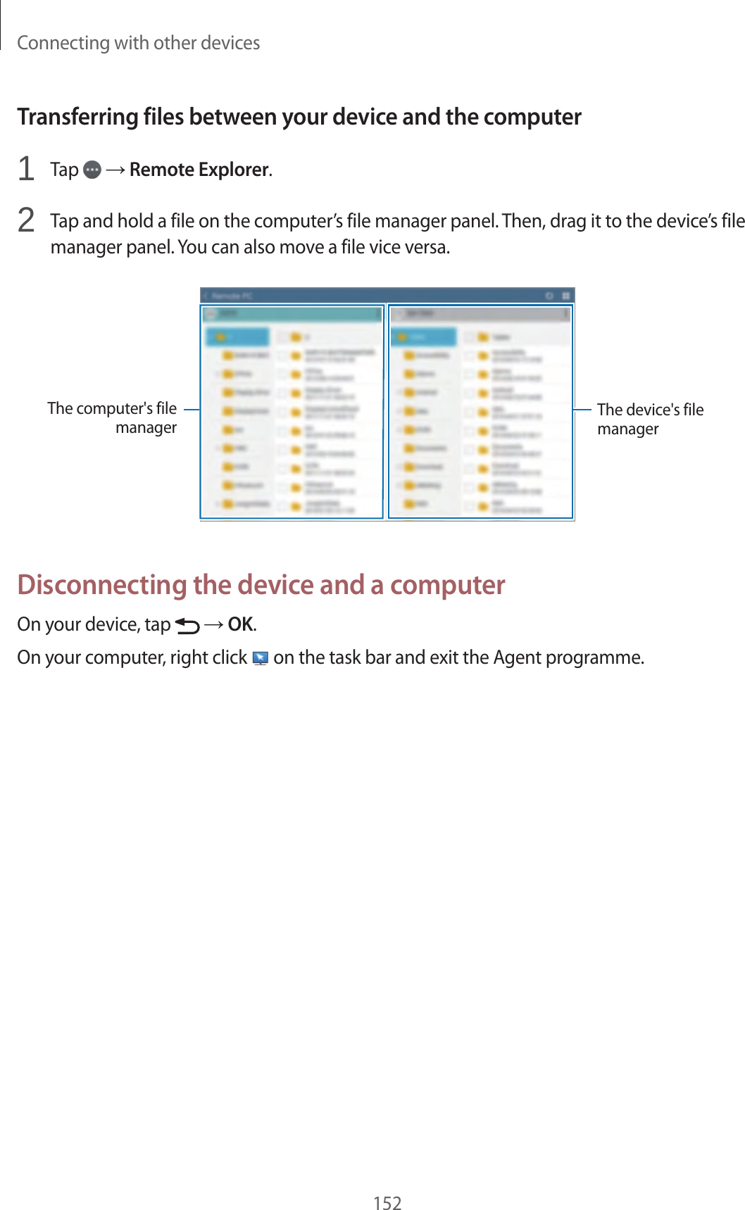 Connecting with other devices152Transferring files between your device and the computer1 Tap → Remote Explorer.2 Tap and hold a file on the computer’s file manager panel. Then, drag it to the device’s file manager panel. You can also move a file vice versa.The computer's file managerThe device's file managerDisconnecting the device and a computerOn your device, tap → OK.On your computer, right click on the task bar and exit the Agent programme.