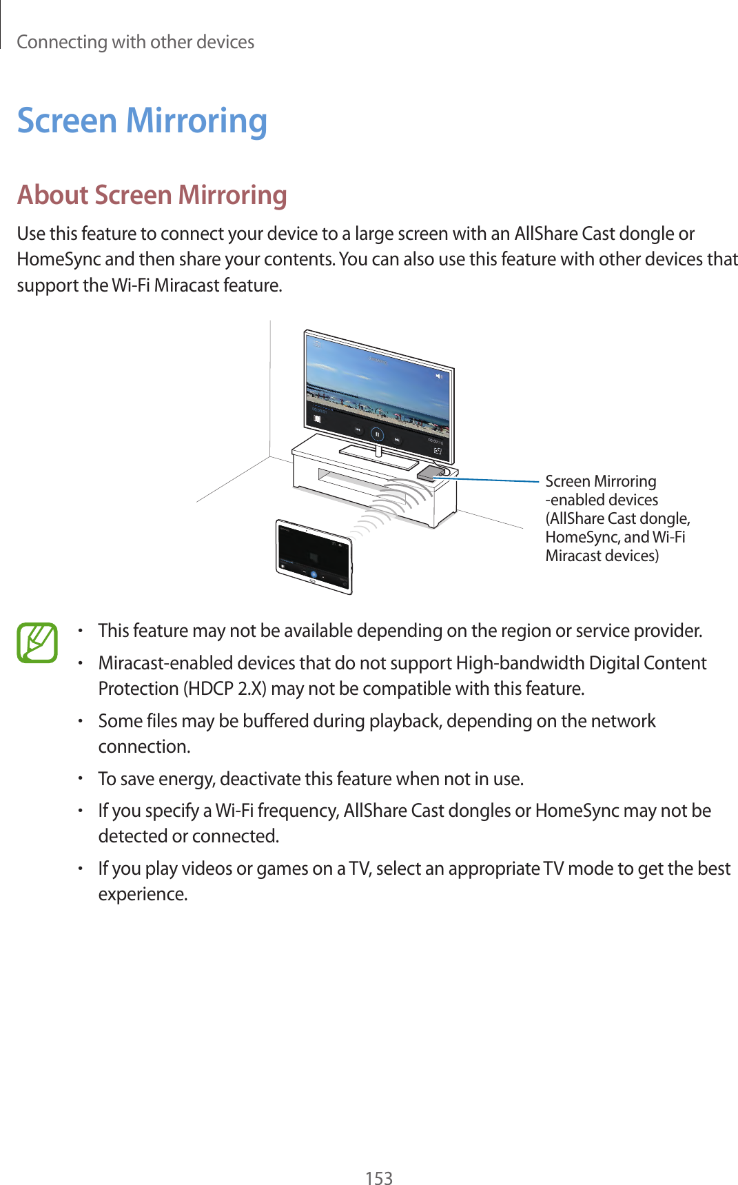 Connecting with other devices153Screen MirroringAbout Screen MirroringUse this feature to connect your device to a large screen with an AllShare Cast dongle or HomeSync and then share your contents. You can also use this feature with other devices that support the Wi-Fi Miracast feature.Screen Mirroring -enabled devices(AllShare Cast dongle, HomeSync, and Wi-Fi Miracast devices)•This feature may not be available depending on the region or service provider.•Miracast-enabled devices that do not support High-bandwidth Digital Content Protection (HDCP 2.X) may not be compatible with this feature.•Some files may be buffered during playback, depending on the network connection.•To save energy, deactivate this feature when not in use.•If you specify a Wi-Fi frequency, AllShare Cast dongles or HomeSync may not be detected or connected.•If you play videos or games on a TV, select an appropriate TV mode to get the best experience.