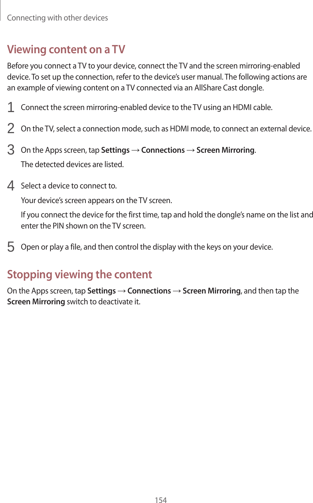 Connecting with other devices154Viewing content on a TVBefore you connect a TV to your device, connect the TV and the screen mirroring-enabled device. To set up the connection, refer to the device’s user manual. The following actions are an example of viewing content on a TV connected via an AllShare Cast dongle.1 Connect the screen mirroring-enabled device to the TV using an HDMI cable.2 On the TV, select a connection mode, such as HDMI mode, to connect an external device.3 On the Apps screen, tap Settings → Connections → Screen Mirroring.The detected devices are listed.4 Select a device to connect to.Your device’s screen appears on the TV screen.If you connect the device for the first time, tap and hold the dongle’s name on the list and enter the PIN shown on the TV screen.5 Open or play a file, and then control the display with the keys on your device.Stopping viewing the contentOn the Apps screen, tap Settings → Connections → Screen Mirroring, and then tap the Screen Mirroring switch to deactivate it.