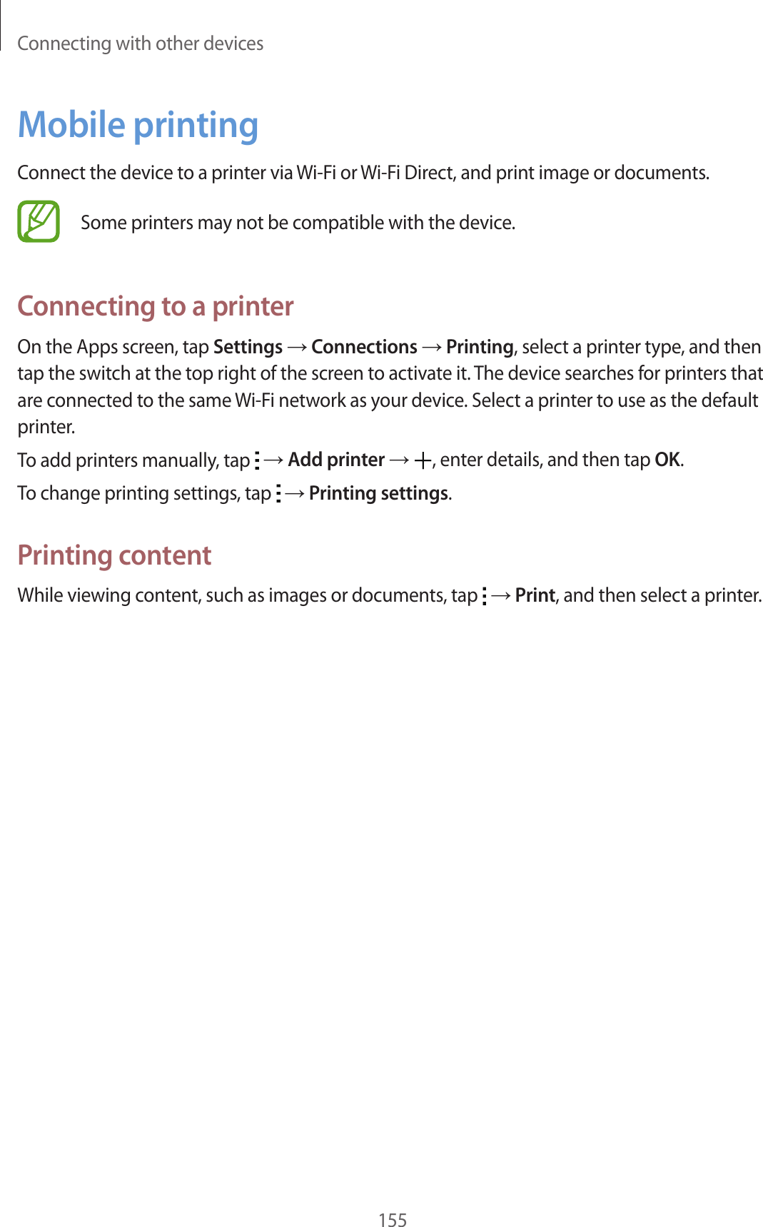 Connecting with other devices155Mobile printingConnect the device to a printer via Wi-Fi or Wi-Fi Direct, and print image or documents.Some printers may not be compatible with the device.Connecting to a printerOn the Apps screen, tap Settings → Connections → Printing, select a printer type, and then tap the switch at the top right of the screen to activate it. The device searches for printers that are connected to the same Wi-Fi network as your device. Select a printer to use as the default printer.To add printers manually, tap → Add printer → , enter details, and then tap OK.To change printing settings, tap → Printing settings.Printing contentWhile viewing content, such as images or documents, tap → Print, and then select a printer.
