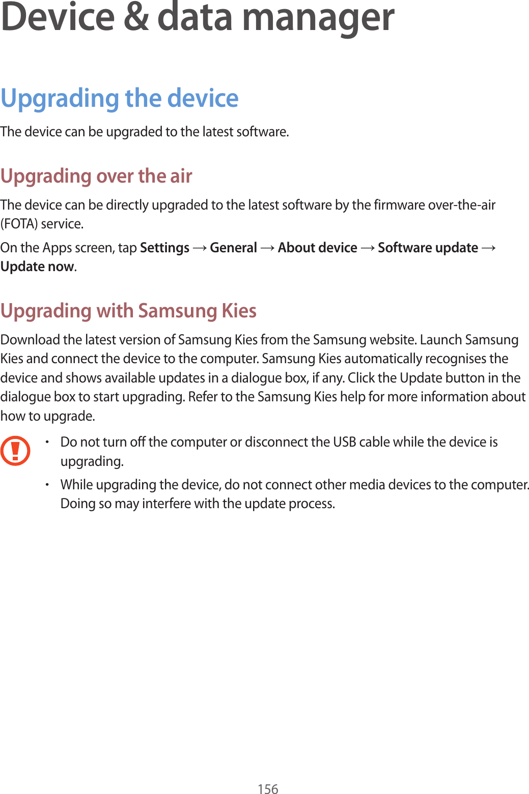 156Device & data managerUpgrading the deviceThe device can be upgraded to the latest software.Upgrading over the airThe device can be directly upgraded to the latest software by the firmware over-the-air (FOTA) service.On the Apps screen, tap Settings → General → About device → Software update → Update now.Upgrading with Samsung KiesDownload the latest version of Samsung Kies from the Samsung website. Launch Samsung Kies and connect the device to the computer. Samsung Kies automatically recognises the device and shows available updates in a dialogue box, if any. Click the Update button in the dialogue box to start upgrading. Refer to the Samsung Kies help for more information about how to upgrade.•Do not turn off the computer or disconnect the USB cable while the device is upgrading.•While upgrading the device, do not connect other media devices to the computer. Doing so may interfere with the update process.