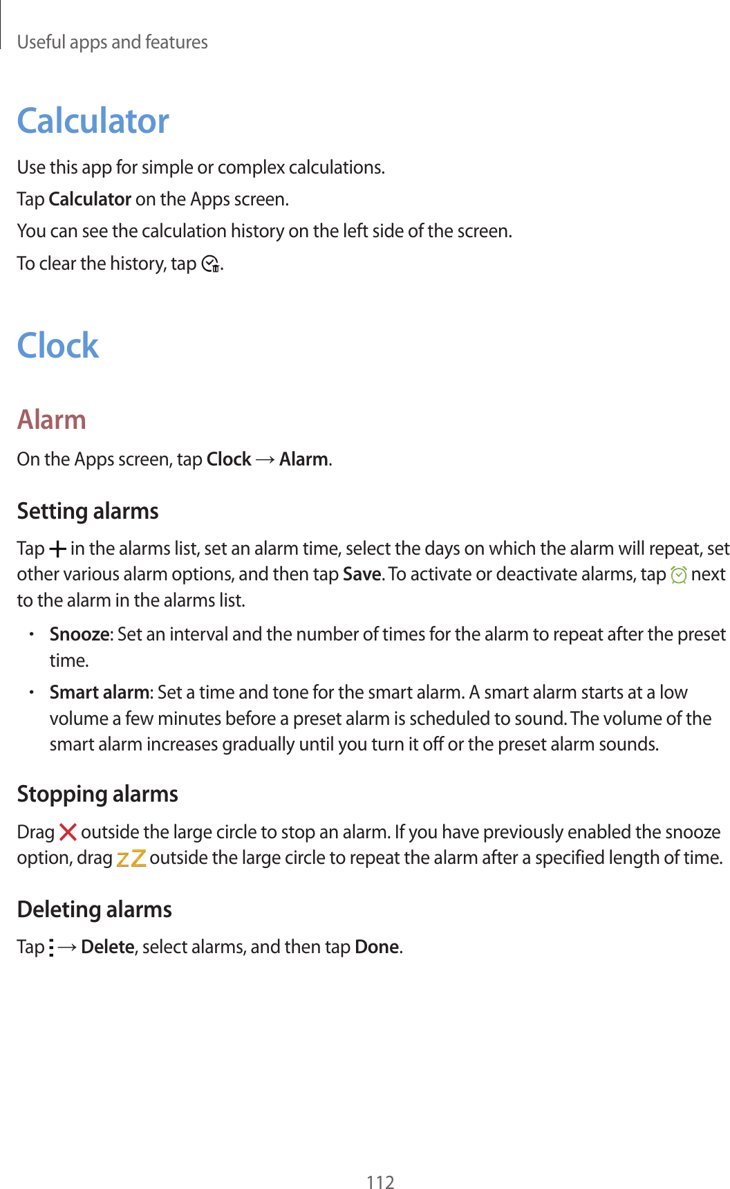 Useful apps and features112CalculatorUse this app for simple or complex calculations.Tap Calculator on the Apps screen.You can see the calculation history on the left side of the screen.To clear the history, tap .ClockAlarmOn the Apps screen, tap Clock → Alarm.Setting alarmsTap in the alarms list, set an alarm time, select the days on which the alarm will repeat, set other various alarm options, and then tap Save. To activate or deactivate alarms, tap next to the alarm in the alarms list.•Snooze: Set an interval and the number of times for the alarm to repeat after the preset time.•Smart alarm: Set a time and tone for the smart alarm. A smart alarm starts at a low volume a few minutes before a preset alarm is scheduled to sound. The volume of the smart alarm increases gradually until you turn it off or the preset alarm sounds.Stopping alarmsDrag outside the large circle to stop an alarm. If you have previously enabled the snooze option, drag outside the large circle to repeat the alarm after a specified length of time.Deleting alarmsTap → Delete, select alarms, and then tap Done.
