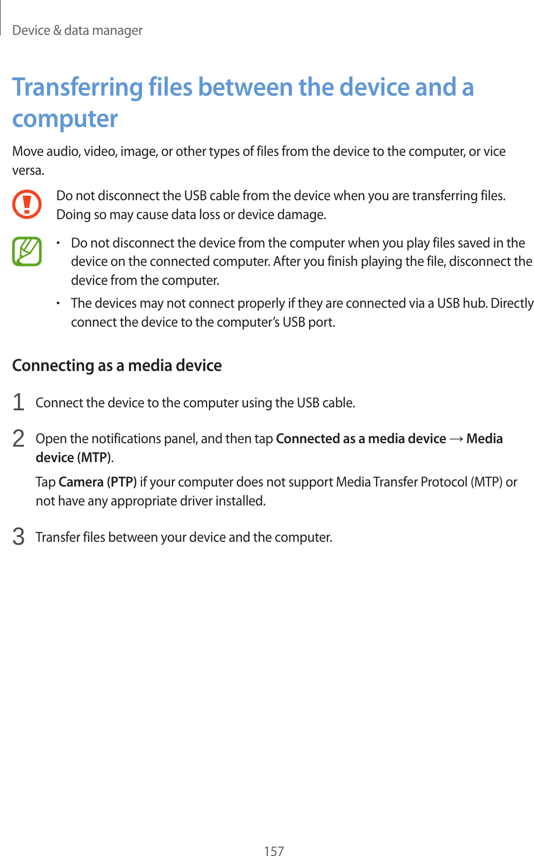 Device & data manager157Transferring files between the device and a computerMove audio, video, image, or other types of files from the device to the computer, or vice versa.Do not disconnect the USB cable from the device when you are transferring files. Doing so may cause data loss or device damage.•Do not disconnect the device from the computer when you play files saved in the device on the connected computer. After you finish playing the file, disconnect the device from the computer.•The devices may not connect properly if they are connected via a USB hub. Directly connect the device to the computer’s USB port.Connecting as a media device1 Connect the device to the computer using the USB cable.2 Open the notifications panel, and then tap Connected as a media device → Media device (MTP).Tap Camera (PTP) if your computer does not support Media Transfer Protocol (MTP) or not have any appropriate driver installed.3 Transfer files between your device and the computer.