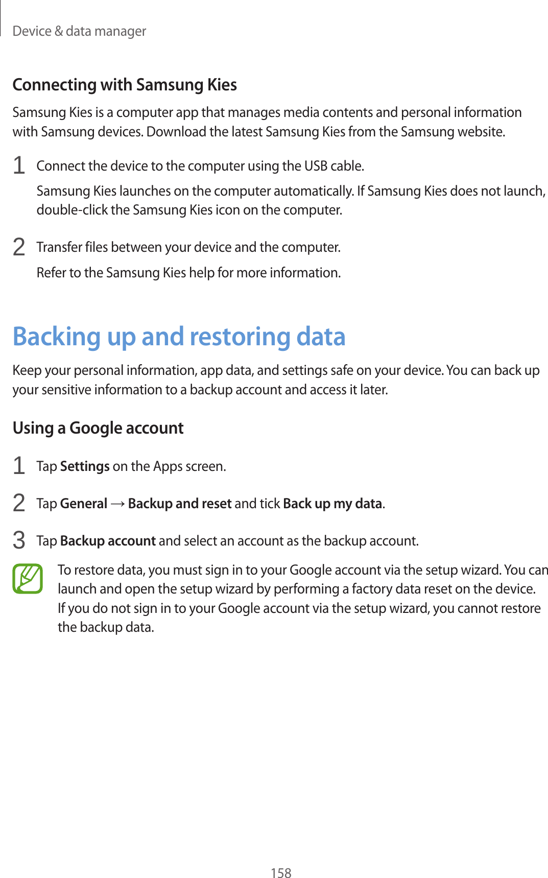 Device & data manager158Connecting with Samsung KiesSamsung Kies is a computer app that manages media contents and personal information with Samsung devices. Download the latest Samsung Kies from the Samsung website.1 Connect the device to the computer using the USB cable.Samsung Kies launches on the computer automatically. If Samsung Kies does not launch, double-click the Samsung Kies icon on the computer.2 Transfer files between your device and the computer.Refer to the Samsung Kies help for more information.Backing up and restoring dataKeep your personal information, app data, and settings safe on your device. You can back up your sensitive information to a backup account and access it later.Using a Google account1 Tap Settings on the Apps screen.2 Tap General → Backup and reset and tick Back up my data.3 Tap Backup account and select an account as the backup account.To restore data, you must sign in to your Google account via the setup wizard. You can launch and open the setup wizard by performing a factory data reset on the device. If you do not sign in to your Google account via the setup wizard, you cannot restore the backup data.