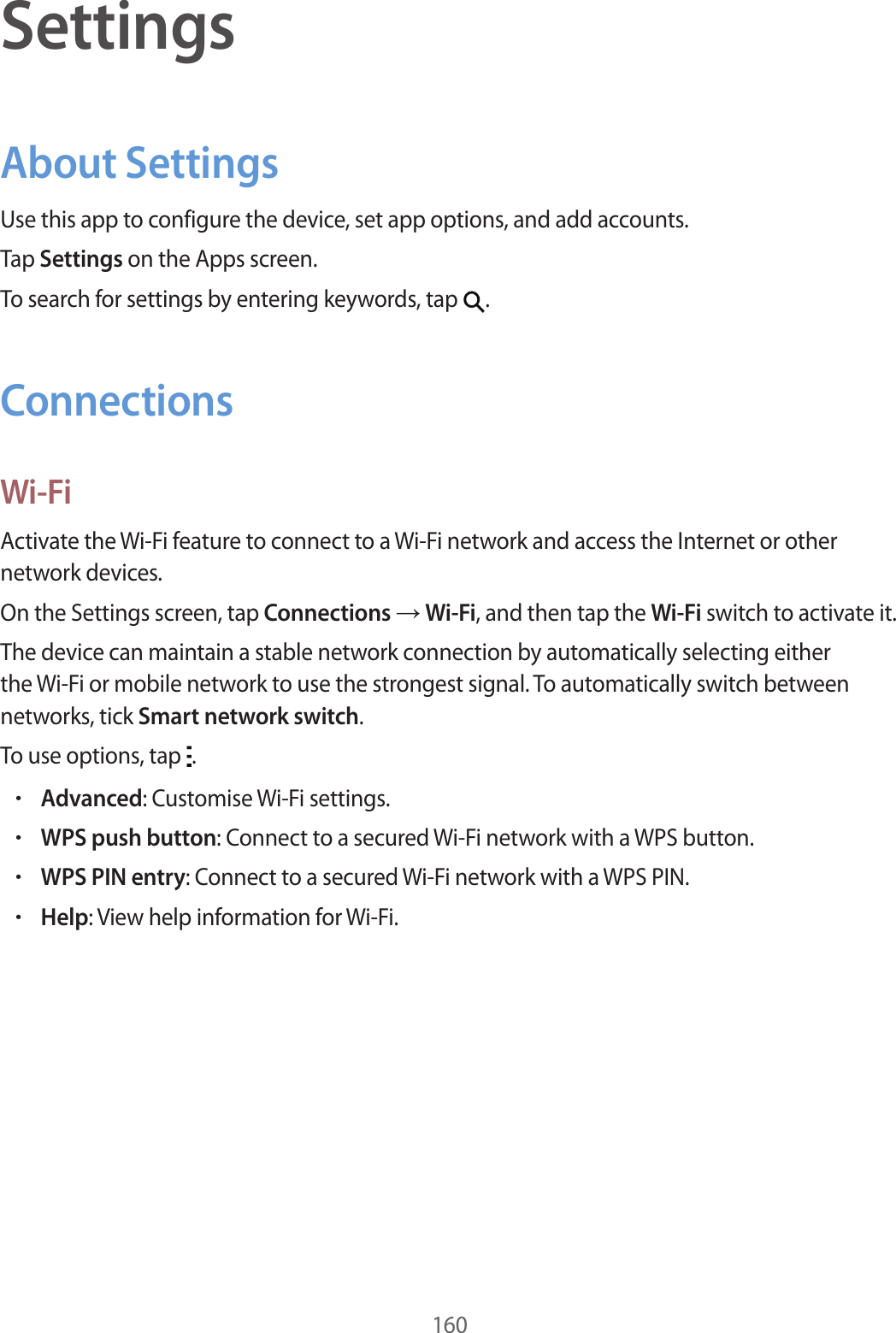 160SettingsAbout SettingsUse this app to configure the device, set app options, and add accounts.Tap Settings on the Apps screen.To search for settings by entering keywords, tap .ConnectionsWi-FiActivate the Wi-Fi feature to connect to a Wi-Fi network and access the Internet or other network devices.On the Settings screen, tap Connections → Wi-Fi, and then tap the Wi-Fi switch to activate it.The device can maintain a stable network connection by automatically selecting either the Wi-Fi or mobile network to use the strongest signal. To automatically switch between networks, tick Smart network switch.To use options, tap .•Advanced: Customise Wi-Fi settings.•WPS push button: Connect to a secured Wi-Fi network with a WPS button.•WPS PIN entry: Connect to a secured Wi-Fi network with a WPS PIN.•Help: View help information for Wi-Fi.