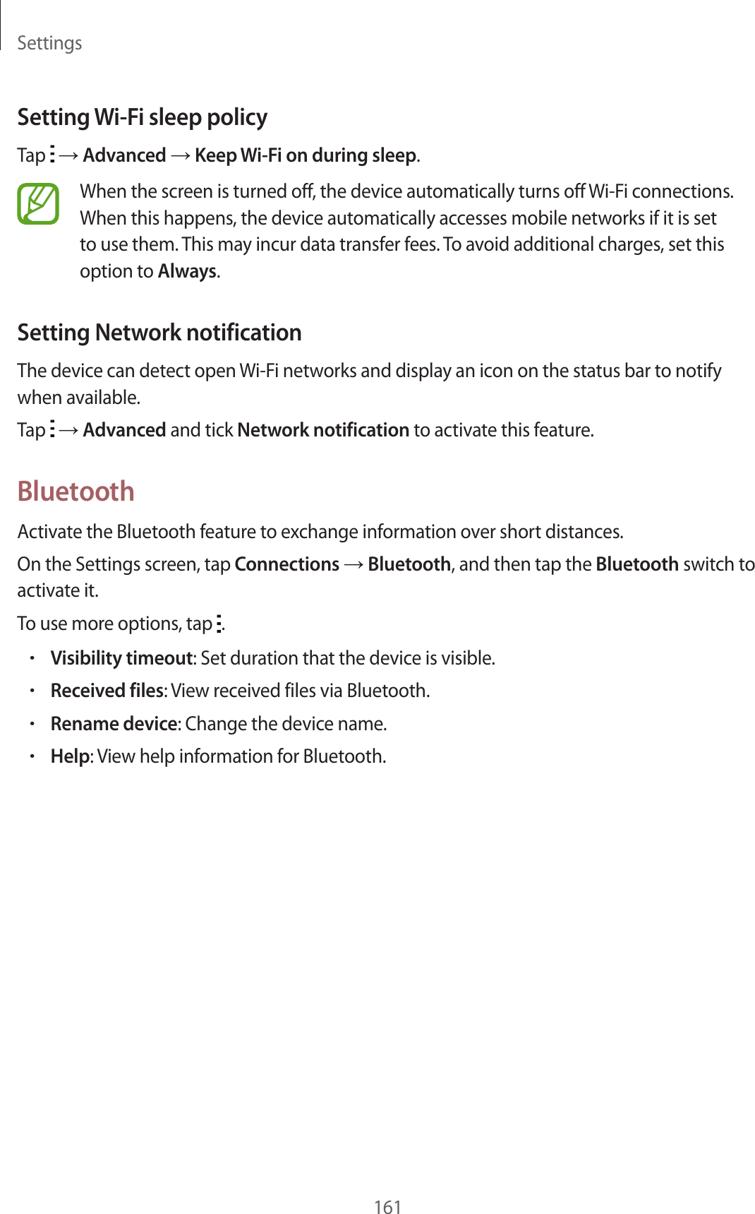 Settings161Setting Wi-Fi sleep policyTap → Advanced → Keep Wi-Fi on during sleep.When the screen is turned off, the device automatically turns off Wi-Fi connections. When this happens, the device automatically accesses mobile networks if it is set to use them. This may incur data transfer fees. To avoid additional charges, set this option to Always.Setting Network notificationThe device can detect open Wi-Fi networks and display an icon on the status bar to notify when available.Tap → Advanced and tick Network notification to activate this feature.BluetoothActivate the Bluetooth feature to exchange information over short distances.On the Settings screen, tap Connections → Bluetooth, and then tap the Bluetooth switch to activate it.To use more options, tap .•Visibility timeout: Set duration that the device is visible.•Received files: View received files via Bluetooth.•Rename device: Change the device name.•Help: View help information for Bluetooth.