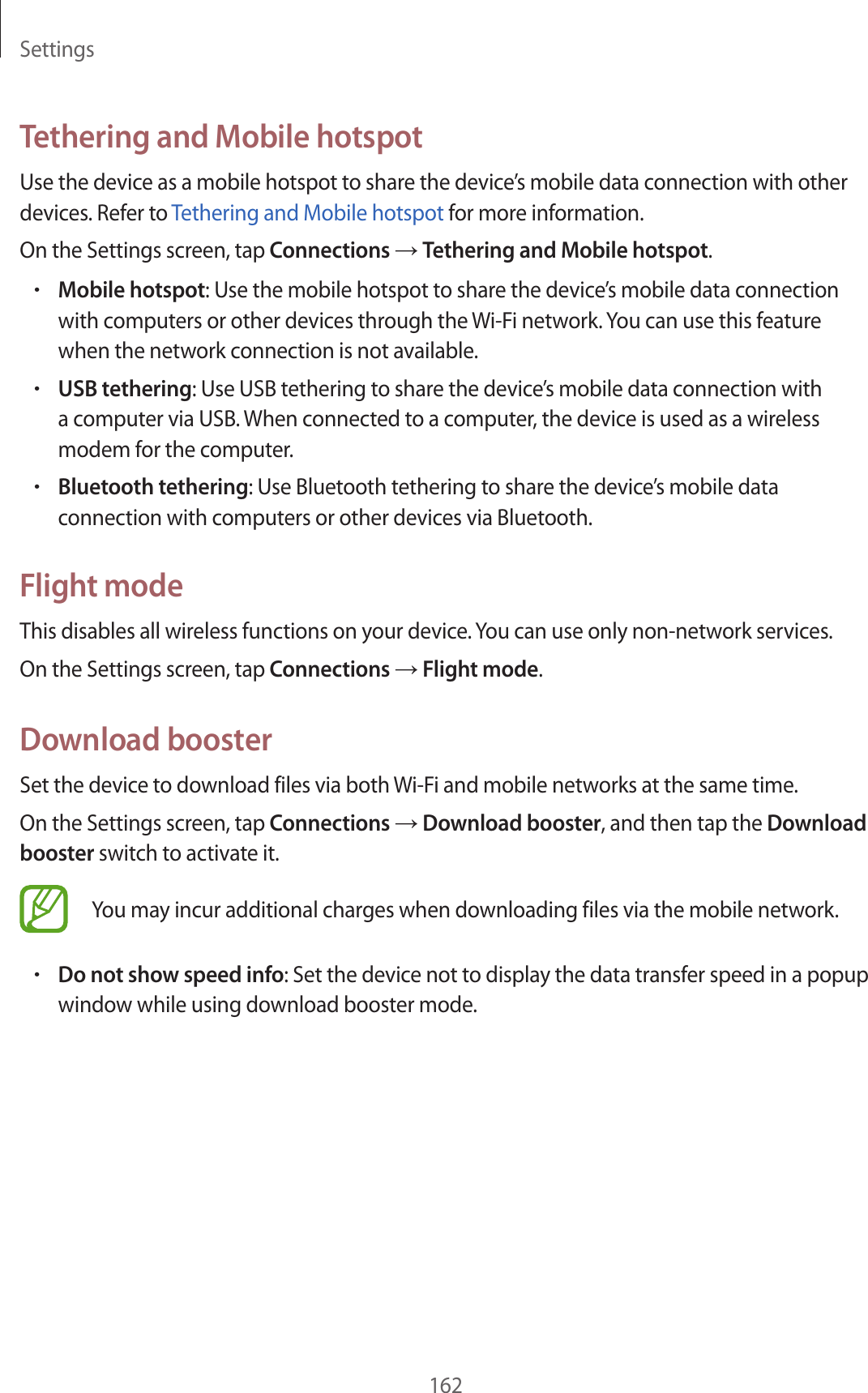 Settings162Tethering and Mobile hotspotUse the device as a mobile hotspot to share the device’s mobile data connection with other devices. Refer to Tethering and Mobile hotspot for more information.On the Settings screen, tap Connections → Tethering and Mobile hotspot.•Mobile hotspot: Use the mobile hotspot to share the device’s mobile data connection with computers or other devices through the Wi-Fi network. You can use this feature when the network connection is not available.•USB tethering: Use USB tethering to share the device’s mobile data connection with a computer via USB. When connected to a computer, the device is used as a wireless modem for the computer.•Bluetooth tethering: Use Bluetooth tethering to share the device’s mobile data connection with computers or other devices via Bluetooth.Flight modeThis disables all wireless functions on your device. You can use only non-network services.On the Settings screen, tap Connections → Flight mode.Download boosterSet the device to download files via both Wi-Fi and mobile networks at the same time.On the Settings screen, tap Connections → Download booster, and then tap the Download booster switch to activate it.You may incur additional charges when downloading files via the mobile network.•Do not show speed info: Set the device not to display the data transfer speed in a popup window while using download booster mode.