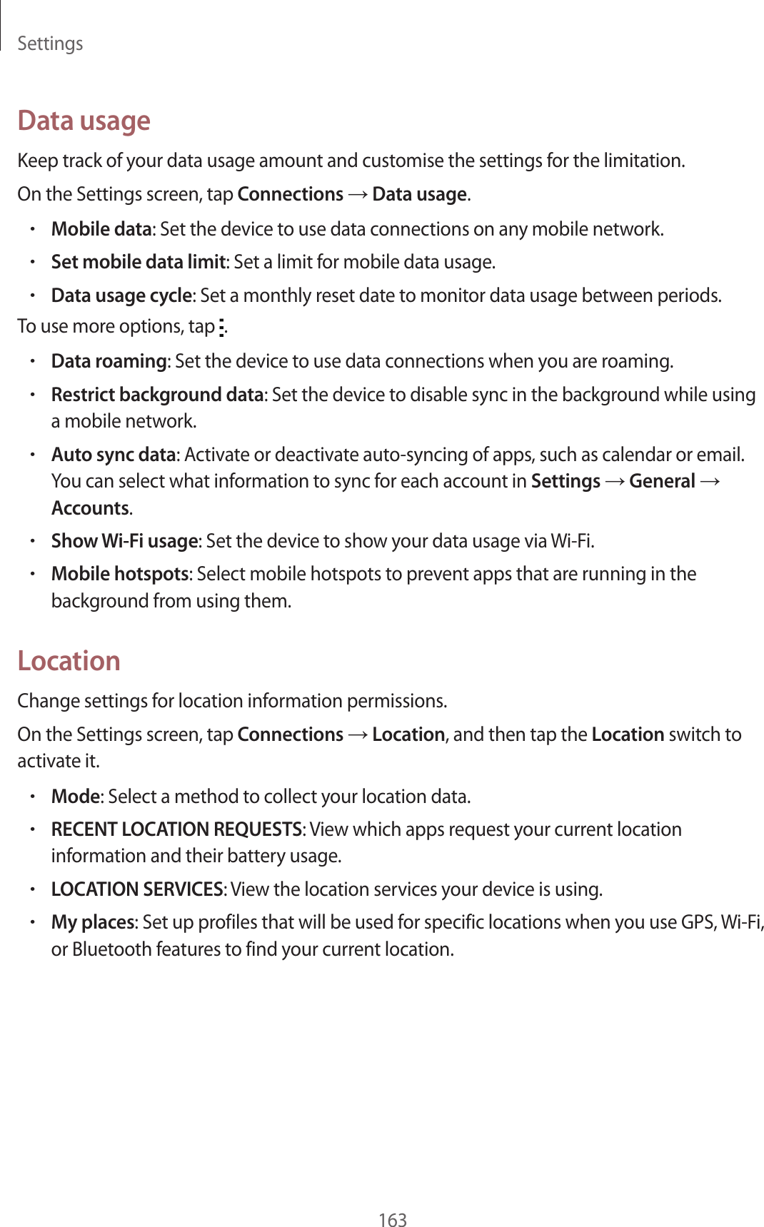 Settings163Data usageKeep track of your data usage amount and customise the settings for the limitation.On the Settings screen, tap Connections → Data usage.•Mobile data: Set the device to use data connections on any mobile network.•Set mobile data limit: Set a limit for mobile data usage.•Data usage cycle: Set a monthly reset date to monitor data usage between periods.To use more options, tap .•Data roaming: Set the device to use data connections when you are roaming.•Restrict background data: Set the device to disable sync in the background while using a mobile network.•Auto sync data: Activate or deactivate auto-syncing of apps, such as calendar or email. You can select what information to sync for each account in Settings → General → Accounts.•Show Wi-Fi usage: Set the device to show your data usage via Wi-Fi.•Mobile hotspots: Select mobile hotspots to prevent apps that are running in the background from using them.LocationChange settings for location information permissions.On the Settings screen, tap Connections → Location, and then tap the Location switch to activate it.•Mode: Select a method to collect your location data.•RECENT LOCATION REQUESTS: View which apps request your current location information and their battery usage.•LOCATION SERVICES: View the location services your device is using.•My places: Set up profiles that will be used for specific locations when you use GPS, Wi-Fi, or Bluetooth features to find your current location.