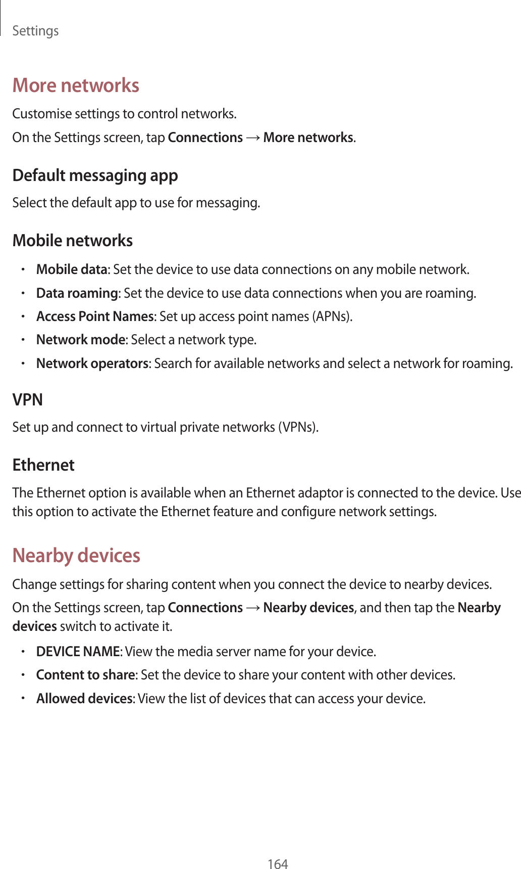 Settings164More networksCustomise settings to control networks.On the Settings screen, tap Connections → More networks.Default messaging appSelect the default app to use for messaging.Mobile networks•Mobile data: Set the device to use data connections on any mobile network.•Data roaming: Set the device to use data connections when you are roaming.•Access Point Names: Set up access point names (APNs).•Network mode: Select a network type.•Network operators: Search for available networks and select a network for roaming.VPNSet up and connect to virtual private networks (VPNs).EthernetThe Ethernet option is available when an Ethernet adaptor is connected to the device. Use this option to activate the Ethernet feature and configure network settings.Nearby devicesChange settings for sharing content when you connect the device to nearby devices.On the Settings screen, tap Connections → Nearby devices, and then tap the Nearby devices switch to activate it.•DEVICE NAME: View the media server name for your device.•Content to share: Set the device to share your content with other devices.•Allowed devices: View the list of devices that can access your device.