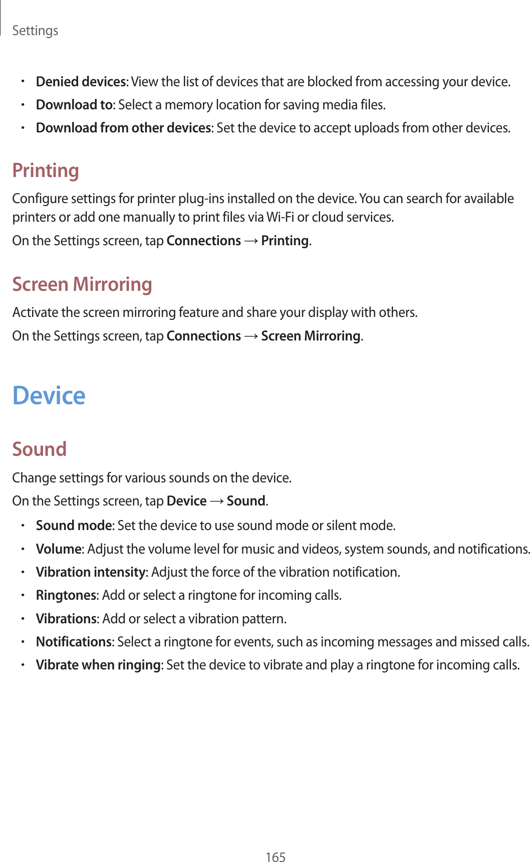Settings165•Denied devices: View the list of devices that are blocked from accessing your device.•Download to: Select a memory location for saving media files.•Download from other devices: Set the device to accept uploads from other devices.PrintingConfigure settings for printer plug-ins installed on the device. You can search for available printers or add one manually to print files via Wi-Fi or cloud services.On the Settings screen, tap Connections → Printing.Screen MirroringActivate the screen mirroring feature and share your display with others.On the Settings screen, tap Connections → Screen Mirroring.DeviceSoundChange settings for various sounds on the device.On the Settings screen, tap Device → Sound.•Sound mode: Set the device to use sound mode or silent mode.•Volume: Adjust the volume level for music and videos, system sounds, and notifications.•Vibration intensity: Adjust the force of the vibration notification.•Ringtones: Add or select a ringtone for incoming calls.•Vibrations: Add or select a vibration pattern.•Notifications: Select a ringtone for events, such as incoming messages and missed calls.•Vibrate when ringing: Set the device to vibrate and play a ringtone for incoming calls.