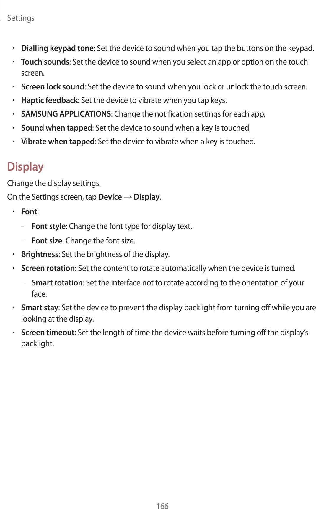 Settings166•Dialling keypad tone: Set the device to sound when you tap the buttons on the keypad.•Touch sounds: Set the device to sound when you select an app or option on the touch screen.•Screen lock sound: Set the device to sound when you lock or unlock the touch screen.•Haptic feedback: Set the device to vibrate when you tap keys.•SAMSUNG APPLICATIONS: Change the notification settings for each app.•Sound when tapped: Set the device to sound when a key is touched.•Vibrate when tapped: Set the device to vibrate when a key is touched.DisplayChange the display settings.On the Settings screen, tap Device → Display.•Font:–Font style: Change the font type for display text.–Font size: Change the font size.•Brightness: Set the brightness of the display.•Screen rotation: Set the content to rotate automatically when the device is turned.–Smart rotation: Set the interface not to rotate according to the orientation of your face.•Smart stay: Set the device to prevent the display backlight from turning off while you are looking at the display.•Screen timeout: Set the length of time the device waits before turning off the display’s backlight.