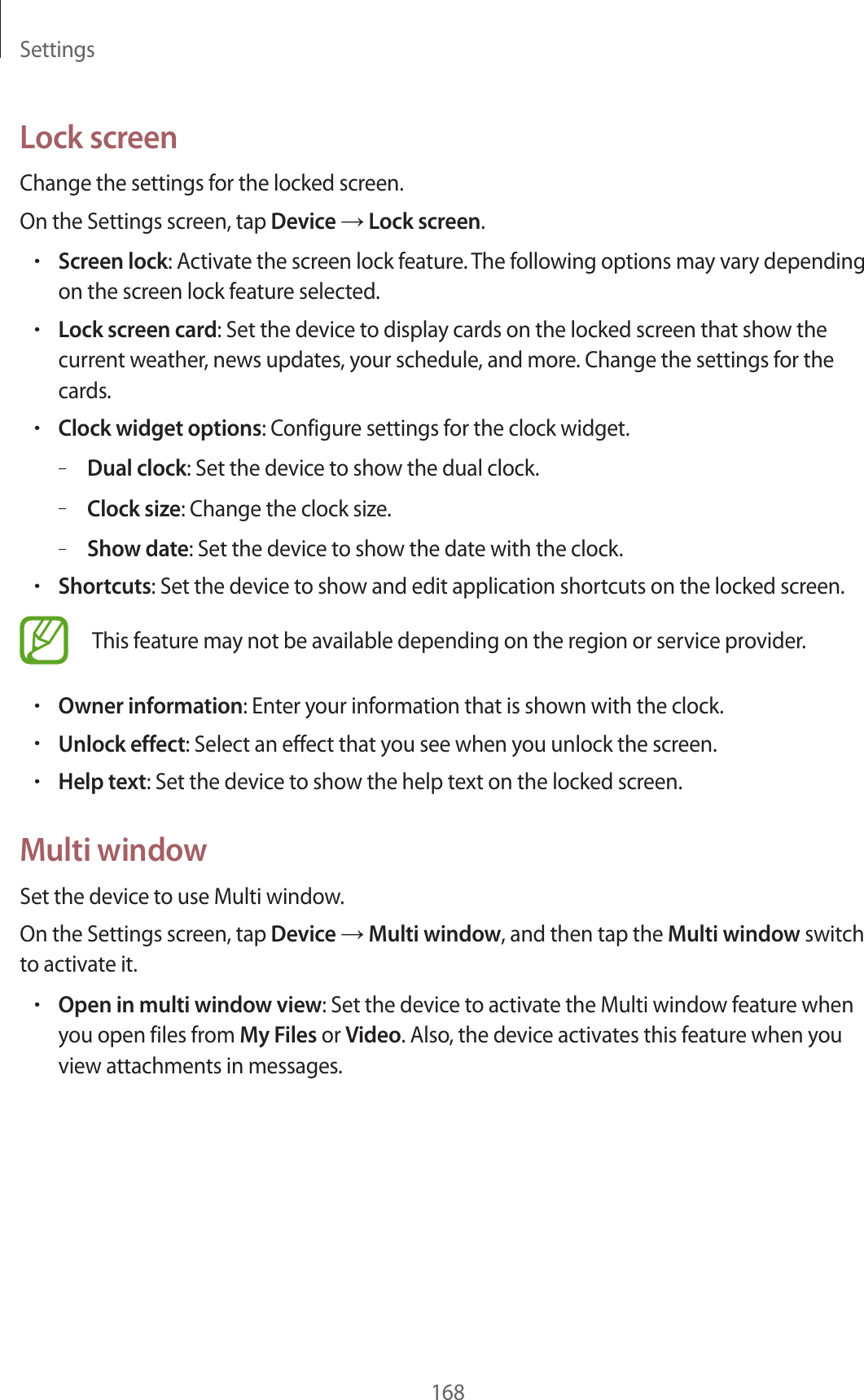Settings168Lock screenChange the settings for the locked screen.On the Settings screen, tap Device → Lock screen.•Screen lock: Activate the screen lock feature. The following options may vary depending on the screen lock feature selected.•Lock screen card: Set the device to display cards on the locked screen that show the current weather, news updates, your schedule, and more. Change the settings for the cards.•Clock widget options: Configure settings for the clock widget.–Dual clock: Set the device to show the dual clock.–Clock size: Change the clock size.–Show date: Set the device to show the date with the clock.•Shortcuts: Set the device to show and edit application shortcuts on the locked screen.This feature may not be available depending on the region or service provider.•Owner information: Enter your information that is shown with the clock.•Unlock effect: Select an effect that you see when you unlock the screen.•Help text: Set the device to show the help text on the locked screen.Multi windowSet the device to use Multi window.On the Settings screen, tap Device → Multi window, and then tap the Multi window switch to activate it.•Open in multi window view: Set the device to activate the Multi window feature when you open files from My Files or Video. Also, the device activates this feature when you view attachments in messages.