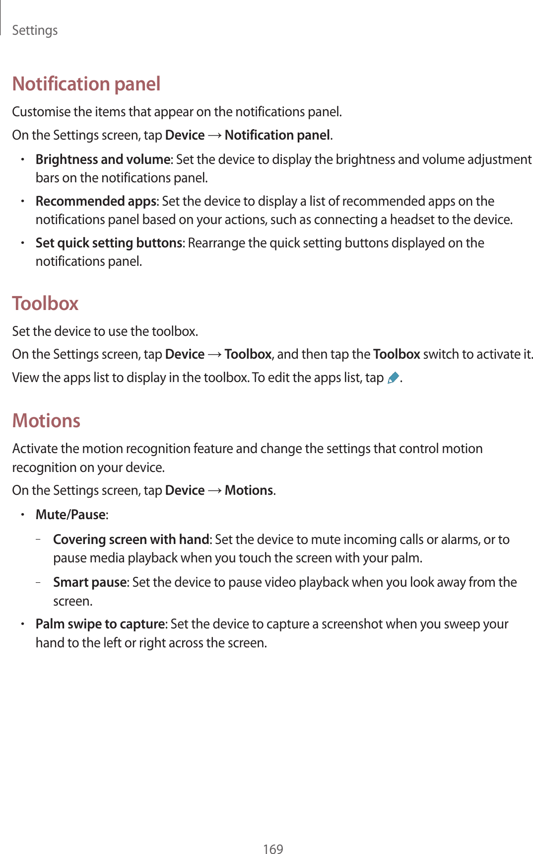 Settings169Notification panelCustomise the items that appear on the notifications panel.On the Settings screen, tap Device → Notification panel.•Brightness and volume: Set the device to display the brightness and volume adjustment bars on the notifications panel.•Recommended apps: Set the device to display a list of recommended apps on the notifications panel based on your actions, such as connecting a headset to the device.•Set quick setting buttons: Rearrange the quick setting buttons displayed on the notifications panel.ToolboxSet the device to use the toolbox.On the Settings screen, tap Device → Toolbox, and then tap the Toolbox switch to activate it.View the apps list to display in the toolbox. To edit the apps list, tap .MotionsActivate the motion recognition feature and change the settings that control motion recognition on your device.On the Settings screen, tap Device → Motions.•Mute/Pause:–Covering screen with hand: Set the device to mute incoming calls or alarms, or to pause media playback when you touch the screen with your palm.–Smart pause: Set the device to pause video playback when you look away from the screen.•Palm swipe to capture: Set the device to capture a screenshot when you sweep your hand to the left or right across the screen.
