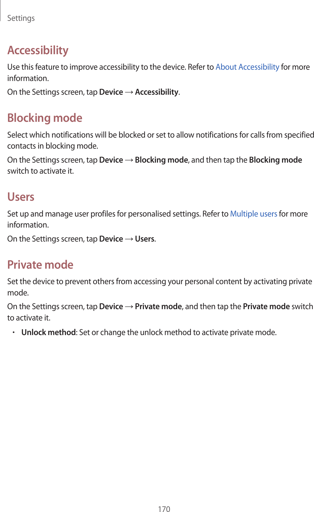 Settings170AccessibilityUse this feature to improve accessibility to the device. Refer to About Accessibility for more information.On the Settings screen, tap Device → Accessibility.Blocking modeSelect which notifications will be blocked or set to allow notifications for calls from specified contacts in blocking mode.On the Settings screen, tap Device → Blocking mode, and then tap the Blocking mode switch to activate it.UsersSet up and manage user profiles for personalised settings. Refer to Multiple users for more information.On the Settings screen, tap Device → Users.Private modeSet the device to prevent others from accessing your personal content by activating private mode.On the Settings screen, tap Device → Private mode, and then tap the Private mode switch to activate it.•Unlock method: Set or change the unlock method to activate private mode.