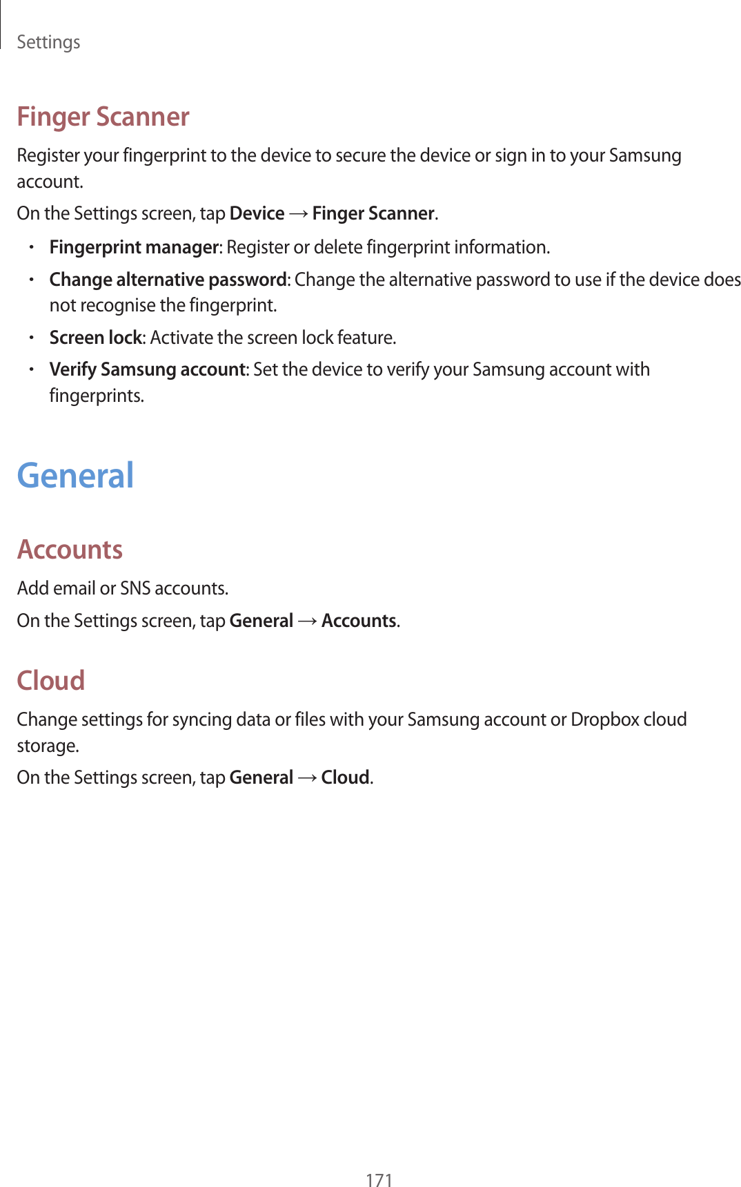Settings171Finger ScannerRegister your fingerprint to the device to secure the device or sign in to your Samsung account.On the Settings screen, tap Device → Finger Scanner.•Fingerprint manager: Register or delete fingerprint information.•Change alternative password: Change the alternative password to use if the device does not recognise the fingerprint.•Screen lock: Activate the screen lock feature.•Verify Samsung account: Set the device to verify your Samsung account with fingerprints.GeneralAccountsAdd email or SNS accounts.On the Settings screen, tap General → Accounts.CloudChange settings for syncing data or files with your Samsung account or Dropbox cloud storage.On the Settings screen, tap General → Cloud.