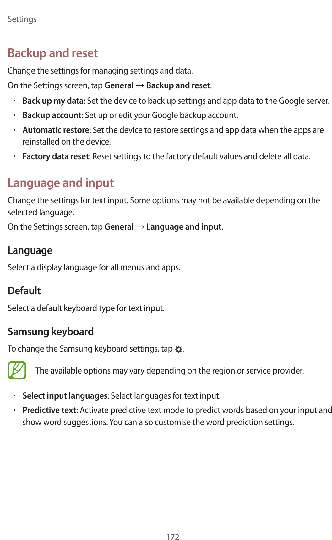 Settings172Backup and resetChange the settings for managing settings and data.On the Settings screen, tap General → Backup and reset.•Back up my data: Set the device to back up settings and app data to the Google server.•Backup account: Set up or edit your Google backup account.•Automatic restore: Set the device to restore settings and app data when the apps are reinstalled on the device.•Factory data reset: Reset settings to the factory default values and delete all data.Language and inputChange the settings for text input. Some options may not be available depending on the selected language.On the Settings screen, tap General → Language and input.LanguageSelect a display language for all menus and apps.DefaultSelect a default keyboard type for text input.Samsung keyboardTo change the Samsung keyboard settings, tap .The available options may vary depending on the region or service provider.•Select input languages: Select languages for text input.•Predictive text: Activate predictive text mode to predict words based on your input and show word suggestions. You can also customise the word prediction settings.
