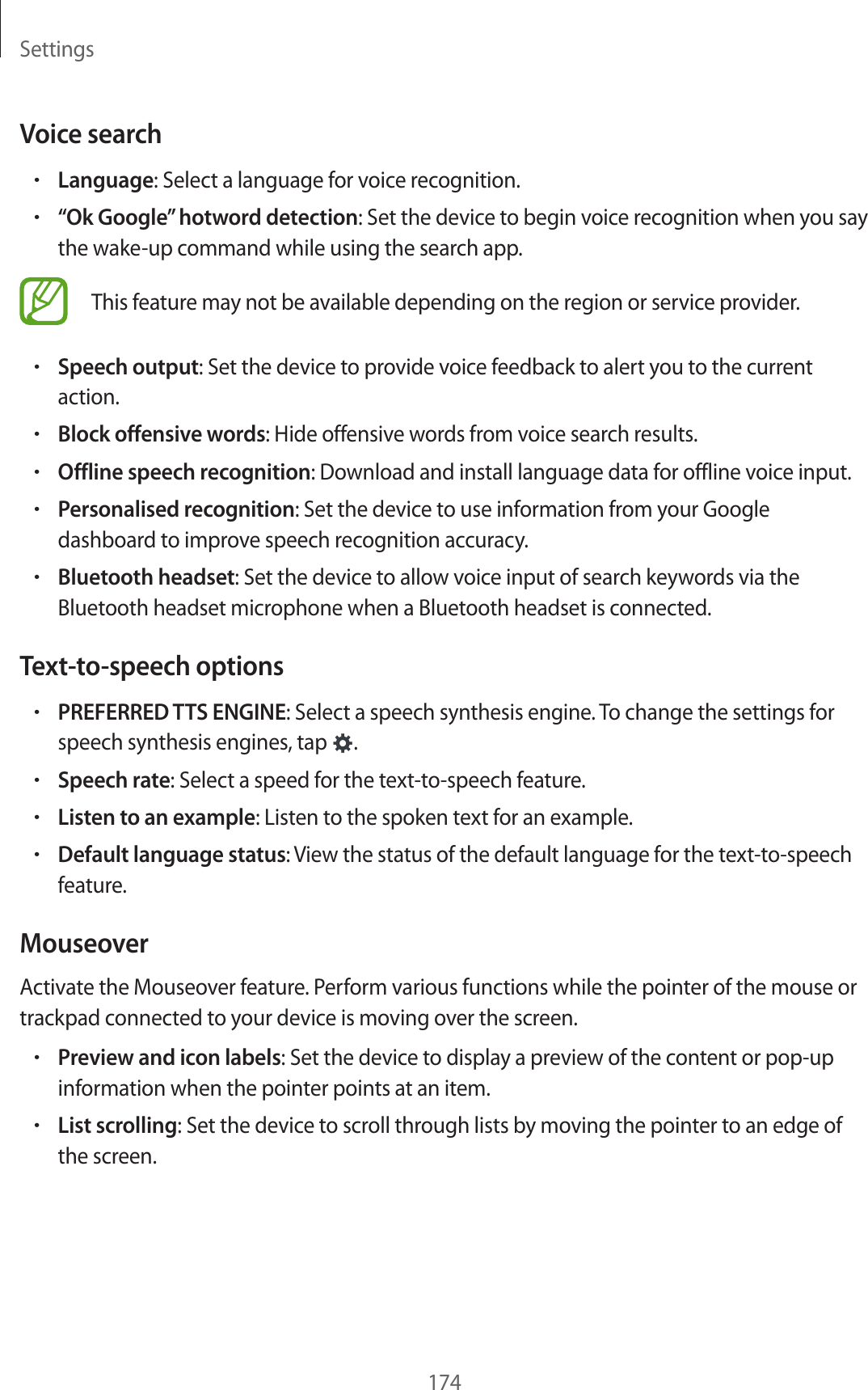 Settings174Voice search•Language: Select a language for voice recognition.•“Ok Google” hotword detection: Set the device to begin voice recognition when you say the wake-up command while using the search app.This feature may not be available depending on the region or service provider.•Speech output: Set the device to provide voice feedback to alert you to the current action.•Block offensive words: Hide offensive words from voice search results.•Offline speech recognition: Download and install language data for offline voice input.•Personalised recognition: Set the device to use information from your Google dashboard to improve speech recognition accuracy.•Bluetooth headset: Set the device to allow voice input of search keywords via the Bluetooth headset microphone when a Bluetooth headset is connected.Text-to-speech options•PREFERRED TTS ENGINE: Select a speech synthesis engine. To change the settings for speech synthesis engines, tap .•Speech rate: Select a speed for the text-to-speech feature.•Listen to an example: Listen to the spoken text for an example.•Default language status: View the status of the default language for the text-to-speech feature.MouseoverActivate the Mouseover feature. Perform various functions while the pointer of the mouse or trackpad connected to your device is moving over the screen.•Preview and icon labels: Set the device to display a preview of the content or pop-up information when the pointer points at an item.•List scrolling: Set the device to scroll through lists by moving the pointer to an edge of the screen.