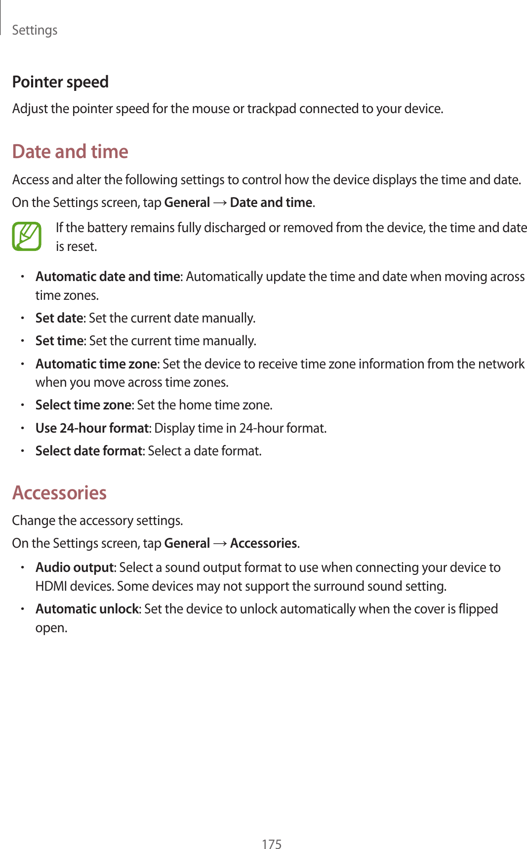 Settings175Pointer speedAdjust the pointer speed for the mouse or trackpad connected to your device.Date and timeAccess and alter the following settings to control how the device displays the time and date.On the Settings screen, tap General → Date and time.If the battery remains fully discharged or removed from the device, the time and date is reset.•Automatic date and time: Automatically update the time and date when moving across time zones.•Set date: Set the current date manually.•Set time: Set the current time manually.•Automatic time zone: Set the device to receive time zone information from the network when you move across time zones.•Select time zone: Set the home time zone.•Use 24-hour format: Display time in 24-hour format.•Select date format: Select a date format.AccessoriesChange the accessory settings.On the Settings screen, tap General → Accessories.•Audio output: Select a sound output format to use when connecting your device to HDMI devices. Some devices may not support the surround sound setting.•Automatic unlock: Set the device to unlock automatically when the cover is flipped open.