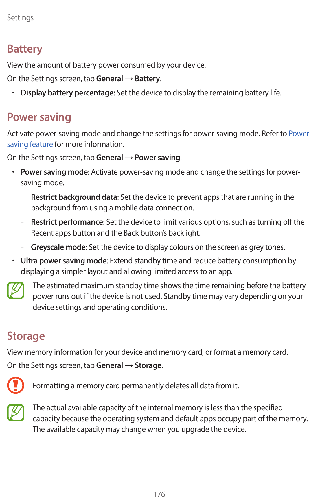 Settings176BatteryView the amount of battery power consumed by your device.On the Settings screen, tap General → Battery.•Display battery percentage: Set the device to display the remaining battery life.Power savingActivate power-saving mode and change the settings for power-saving mode. Refer to Power saving feature for more information.On the Settings screen, tap General → Power saving.•Power saving mode: Activate power-saving mode and change the settings for power-saving mode.–Restrict background data: Set the device to prevent apps that are running in the background from using a mobile data connection.–Restrict performance: Set the device to limit various options, such as turning off the Recent apps button and the Back button’s backlight.–Greyscale mode: Set the device to display colours on the screen as grey tones.•Ultra power saving mode: Extend standby time and reduce battery consumption by displaying a simpler layout and allowing limited access to an app.The estimated maximum standby time shows the time remaining before the battery power runs out if the device is not used. Standby time may vary depending on your device settings and operating conditions.StorageView memory information for your device and memory card, or format a memory card.On the Settings screen, tap General → Storage.Formatting a memory card permanently deletes all data from it.The actual available capacity of the internal memory is less than the specified capacity because the operating system and default apps occupy part of the memory. The available capacity may change when you upgrade the device.