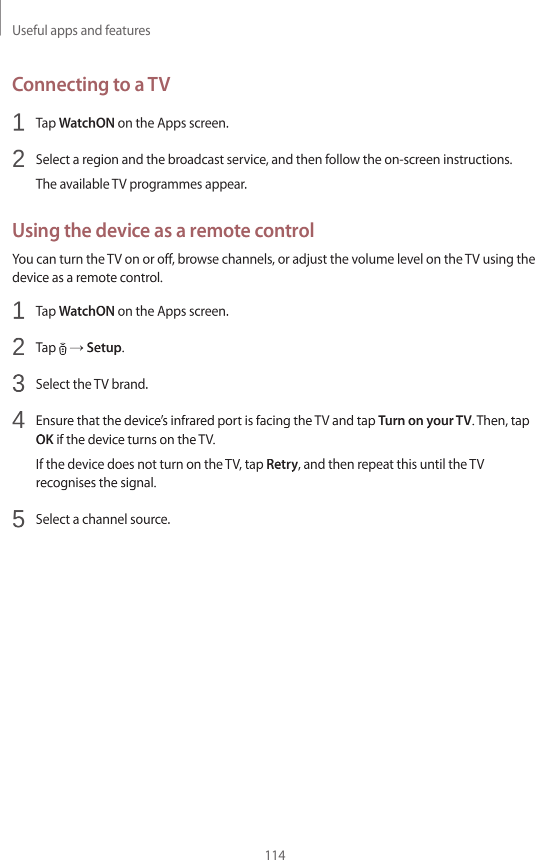 Useful apps and features114Connecting to a TV1 Tap WatchON on the Apps screen.2 Select a region and the broadcast service, and then follow the on-screen instructions.The available TV programmes appear.Using the device as a remote controlYou can turn the TV on or off, browse channels, or adjust the volume level on the TV using the device as a remote control.1 Tap WatchON on the Apps screen.2 Tap → Setup.3 Select the TV brand.4 Ensure that the device’s infrared port is facing the TV and tap Turn on your TV. Then, tap OK if the device turns on the TV.If the device does not turn on the TV, tap Retry, and then repeat this until the TV recognises the signal.5 Select a channel source.