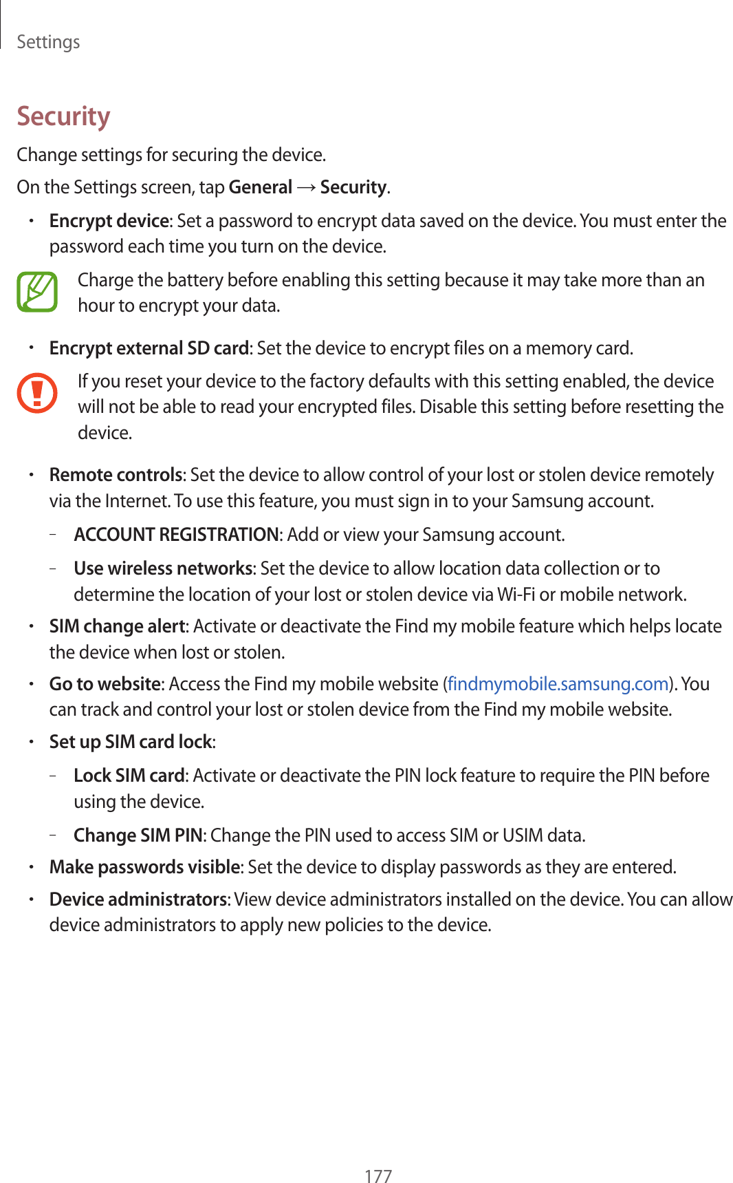 Settings177SecurityChange settings for securing the device.On the Settings screen, tap General → Security.•Encrypt device: Set a password to encrypt data saved on the device. You must enter the password each time you turn on the device.Charge the battery before enabling this setting because it may take more than an hour to encrypt your data.•Encrypt external SD card: Set the device to encrypt files on a memory card.If you reset your device to the factory defaults with this setting enabled, the device will not be able to read your encrypted files. Disable this setting before resetting the device.•Remote controls: Set the device to allow control of your lost or stolen device remotely via the Internet. To use this feature, you must sign in to your Samsung account.–ACCOUNT REGISTRATION: Add or view your Samsung account.–Use wireless networks: Set the device to allow location data collection or to determine the location of your lost or stolen device via Wi-Fi or mobile network.•SIM change alert: Activate or deactivate the Find my mobile feature which helps locate the device when lost or stolen.•Go to website: Access the Find my mobile website (findmymobile.samsung.com). You can track and control your lost or stolen device from the Find my mobile website.•Set up SIM card lock:–Lock SIM card: Activate or deactivate the PIN lock feature to require the PIN before using the device.–Change SIM PIN: Change the PIN used to access SIM or USIM data.•Make passwords visible: Set the device to display passwords as they are entered.•Device administrators: View device administrators installed on the device. You can allow device administrators to apply new policies to the device.