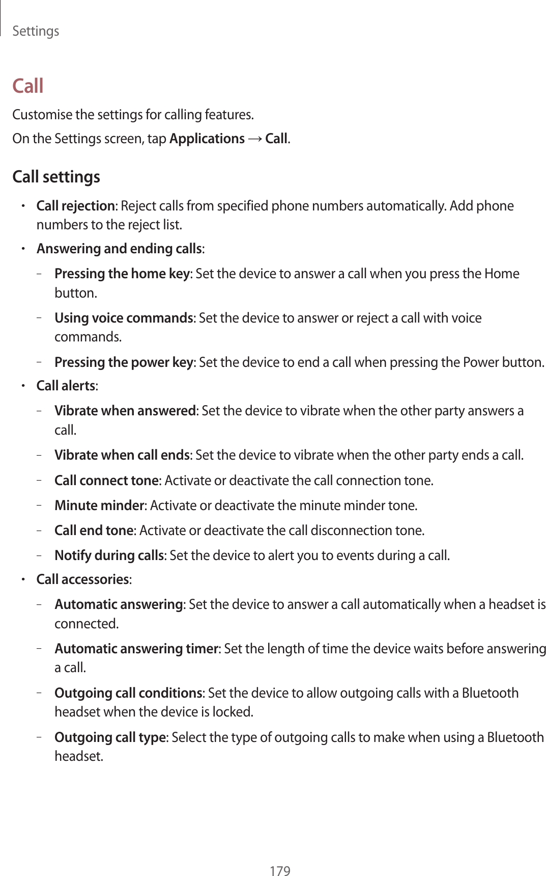 Settings179CallCustomise the settings for calling features.On the Settings screen, tap Applications → Call.Call settings•Call rejection: Reject calls from specified phone numbers automatically. Add phone numbers to the reject list.•Answering and ending calls:–Pressing the home key: Set the device to answer a call when you press the Home button.–Using voice commands: Set the device to answer or reject a call with voice commands.–Pressing the power key: Set the device to end a call when pressing the Power button.•Call alerts:–Vibrate when answered: Set the device to vibrate when the other party answers a call.–Vibrate when call ends: Set the device to vibrate when the other party ends a call.–Call connect tone: Activate or deactivate the call connection tone.–Minute minder: Activate or deactivate the minute minder tone.–Call end tone: Activate or deactivate the call disconnection tone.–Notify during calls: Set the device to alert you to events during a call.•Call accessories:–Automatic answering: Set the device to answer a call automatically when a headset is connected.–Automatic answering timer: Set the length of time the device waits before answering a call.–Outgoing call conditions: Set the device to allow outgoing calls with a Bluetooth headset when the device is locked.–Outgoing call type: Select the type of outgoing calls to make when using a Bluetooth headset.