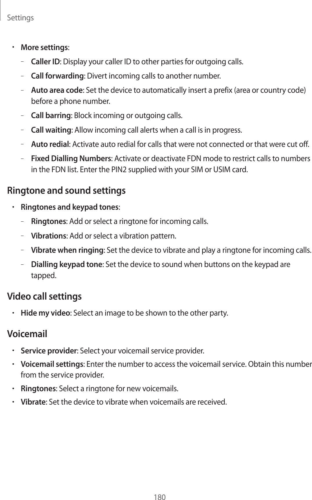 Settings180•More settings:–Caller ID: Display your caller ID to other parties for outgoing calls.–Call forwarding: Divert incoming calls to another number.–Auto area code: Set the device to automatically insert a prefix (area or country code) before a phone number.–Call barring: Block incoming or outgoing calls.–Call waiting: Allow incoming call alerts when a call is in progress.–Auto redial: Activate auto redial for calls that were not connected or that were cut off.–Fixed Dialling Numbers: Activate or deactivate FDN mode to restrict calls to numbers in the FDN list. Enter the PIN2 supplied with your SIM or USIM card.Ringtone and sound settings•Ringtones and keypad tones:–Ringtones: Add or select a ringtone for incoming calls.–Vibrations: Add or select a vibration pattern.–Vibrate when ringing: Set the device to vibrate and play a ringtone for incoming calls.–Dialling keypad tone: Set the device to sound when buttons on the keypad are tapped.Video call settings•Hide my video: Select an image to be shown to the other party.Voicemail•Service provider: Select your voicemail service provider.•Voicemail settings: Enter the number to access the voicemail service. Obtain this number from the service provider.•Ringtones: Select a ringtone for new voicemails.•Vibrate: Set the device to vibrate when voicemails are received.