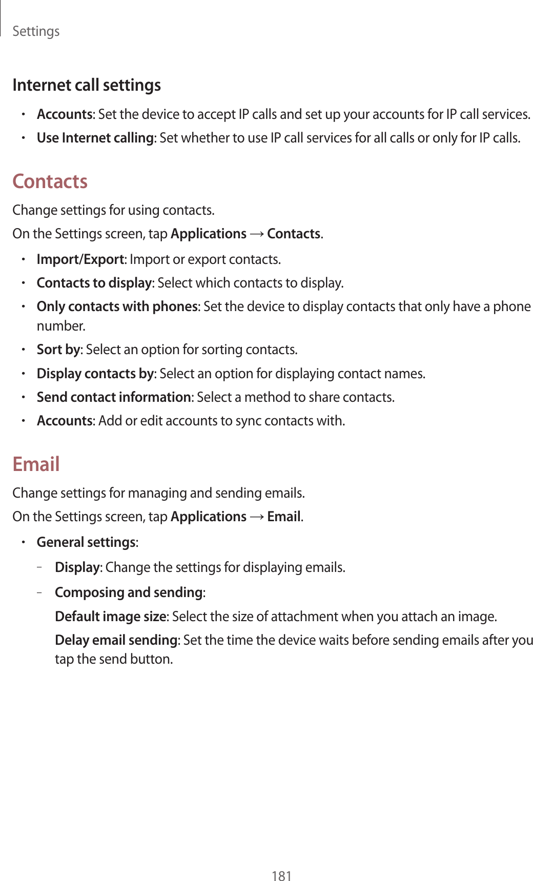 Settings181Internet call settings•Accounts: Set the device to accept IP calls and set up your accounts for IP call services.•Use Internet calling: Set whether to use IP call services for all calls or only for IP calls.ContactsChange settings for using contacts.On the Settings screen, tap Applications → Contacts.•Import/Export: Import or export contacts.•Contacts to display: Select which contacts to display.•Only contacts with phones: Set the device to display contacts that only have a phone number.•Sort by: Select an option for sorting contacts.•Display contacts by: Select an option for displaying contact names.•Send contact information: Select a method to share contacts.•Accounts: Add or edit accounts to sync contacts with.EmailChange settings for managing and sending emails.On the Settings screen, tap Applications → Email.•General settings:–Display: Change the settings for displaying emails.–Composing and sending:Default image size: Select the size of attachment when you attach an image.Delay email sending: Set the time the device waits before sending emails after you tap the send button.