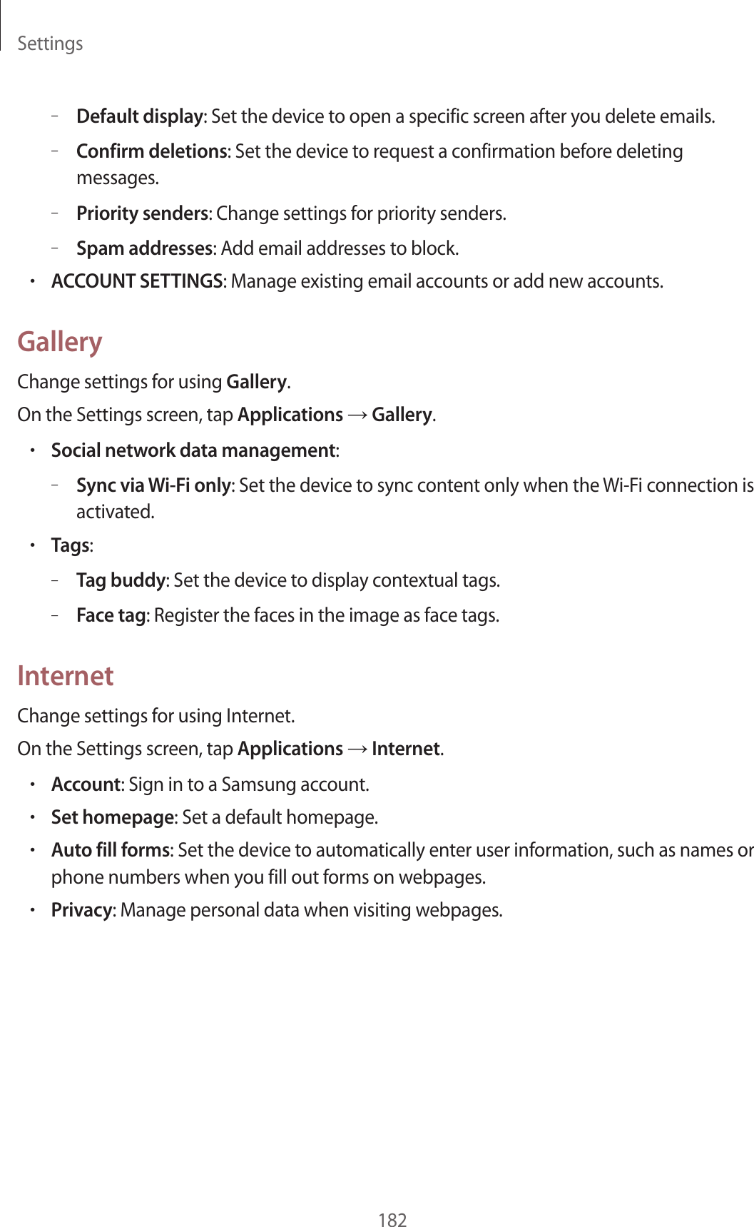 Settings182–Default display: Set the device to open a specific screen after you delete emails.–Confirm deletions: Set the device to request a confirmation before deleting messages.–Priority senders: Change settings for priority senders.–Spam addresses: Add email addresses to block.•ACCOUNT SETTINGS: Manage existing email accounts or add new accounts.GalleryChange settings for using Gallery.On the Settings screen, tap Applications → Gallery.•Social network data management:–Sync via Wi-Fi only: Set the device to sync content only when the Wi-Fi connection is activated.•Tags:–Tag buddy: Set the device to display contextual tags.–Face tag: Register the faces in the image as face tags.InternetChange settings for using Internet.On the Settings screen, tap Applications → Internet.•Account: Sign in to a Samsung account.•Set homepage: Set a default homepage.•Auto fill forms: Set the device to automatically enter user information, such as names or phone numbers when you fill out forms on webpages.•Privacy: Manage personal data when visiting webpages.
