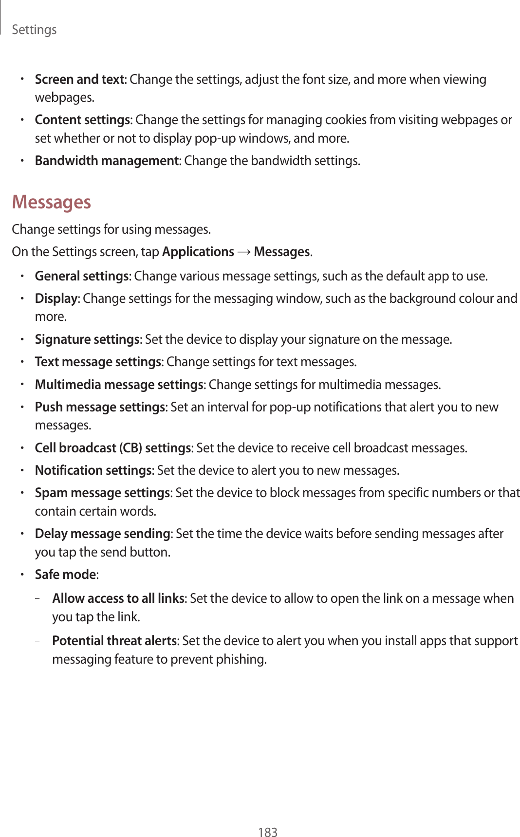 Settings183•Screen and text: Change the settings, adjust the font size, and more when viewing webpages.•Content settings: Change the settings for managing cookies from visiting webpages or set whether or not to display pop-up windows, and more.•Bandwidth management: Change the bandwidth settings.MessagesChange settings for using messages.On the Settings screen, tap Applications → Messages.•General settings: Change various message settings, such as the default app to use.•Display: Change settings for the messaging window, such as the background colour and more.•Signature settings: Set the device to display your signature on the message.•Text message settings: Change settings for text messages.•Multimedia message settings: Change settings for multimedia messages.•Push message settings: Set an interval for pop-up notifications that alert you to new messages.•Cell broadcast (CB) settings: Set the device to receive cell broadcast messages.•Notification settings: Set the device to alert you to new messages.•Spam message settings: Set the device to block messages from specific numbers or that contain certain words.•Delay message sending: Set the time the device waits before sending messages after you tap the send button.•Safe mode:–Allow access to all links: Set the device to allow to open the link on a message when you tap the link.–Potential threat alerts: Set the device to alert you when you install apps that support messaging feature to prevent phishing.
