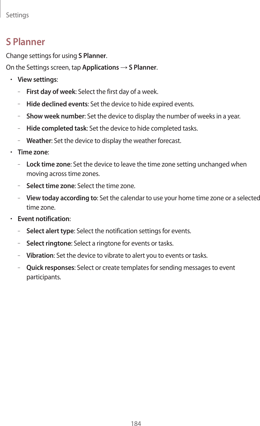 Settings184S PlannerChange settings for using S Planner.On the Settings screen, tap Applications → S Planner.•View settings:–First day of week: Select the first day of a week.–Hide declined events: Set the device to hide expired events.–Show week number: Set the device to display the number of weeks in a year.–Hide completed task: Set the device to hide completed tasks.–Weather: Set the device to display the weather forecast.•Time zone:–Lock time zone: Set the device to leave the time zone setting unchanged when moving across time zones.–Select time zone: Select the time zone.–View today according to: Set the calendar to use your home time zone or a selected time zone.•Event notification:–Select alert type: Select the notification settings for events.–Select ringtone: Select a ringtone for events or tasks.–Vibration: Set the device to vibrate to alert you to events or tasks.–Quick responses: Select or create templates for sending messages to event participants.