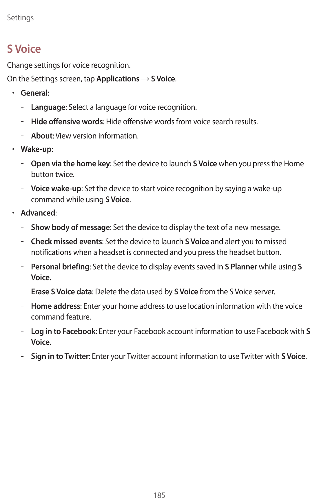 Settings185S VoiceChange settings for voice recognition.On the Settings screen, tap Applications → S Voice.•General:–Language: Select a language for voice recognition.–Hide offensive words: Hide offensive words from voice search results.–About: View version information.•Wake-up:–Open via the home key: Set the device to launch S Voice when you press the Home button twice.–Voice wake-up: Set the device to start voice recognition by saying a wake-up command while using S Voice.•Advanced:–Show body of message: Set the device to display the text of a new message.–Check missed events: Set the device to launch S Voice and alert you to missed notifications when a headset is connected and you press the headset button.–Personal briefing: Set the device to display events saved in S Planner while using S Voice.–Erase S Voice data: Delete the data used by S Voice from the S Voice server.–Home address: Enter your home address to use location information with the voice command feature.–Log in to Facebook: Enter your Facebook account information to use Facebook with S Voice.–Sign in to Twitter: Enter your Twitter account information to use Twitter with S Voice.