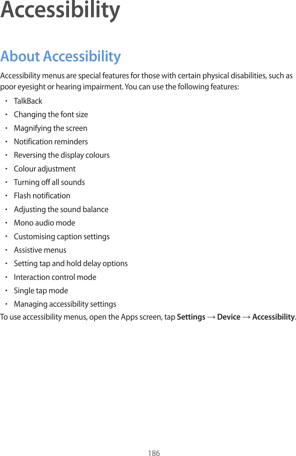 186AccessibilityAbout AccessibilityAccessibility menus are special features for those with certain physical disabilities, such as poor eyesight or hearing impairment. You can use the following features:•TalkBack•Changing the font size•Magnifying the screen•Notification reminders•Reversing the display colours•Colour adjustment•Turning off all sounds•Flash notification•Adjusting the sound balance•Mono audio mode•Customising caption settings•Assistive menus•Setting tap and hold delay options•Interaction control mode•Single tap mode•Managing accessibility settingsTo use accessibility menus, open the Apps screen, tap Settings → Device → Accessibility.