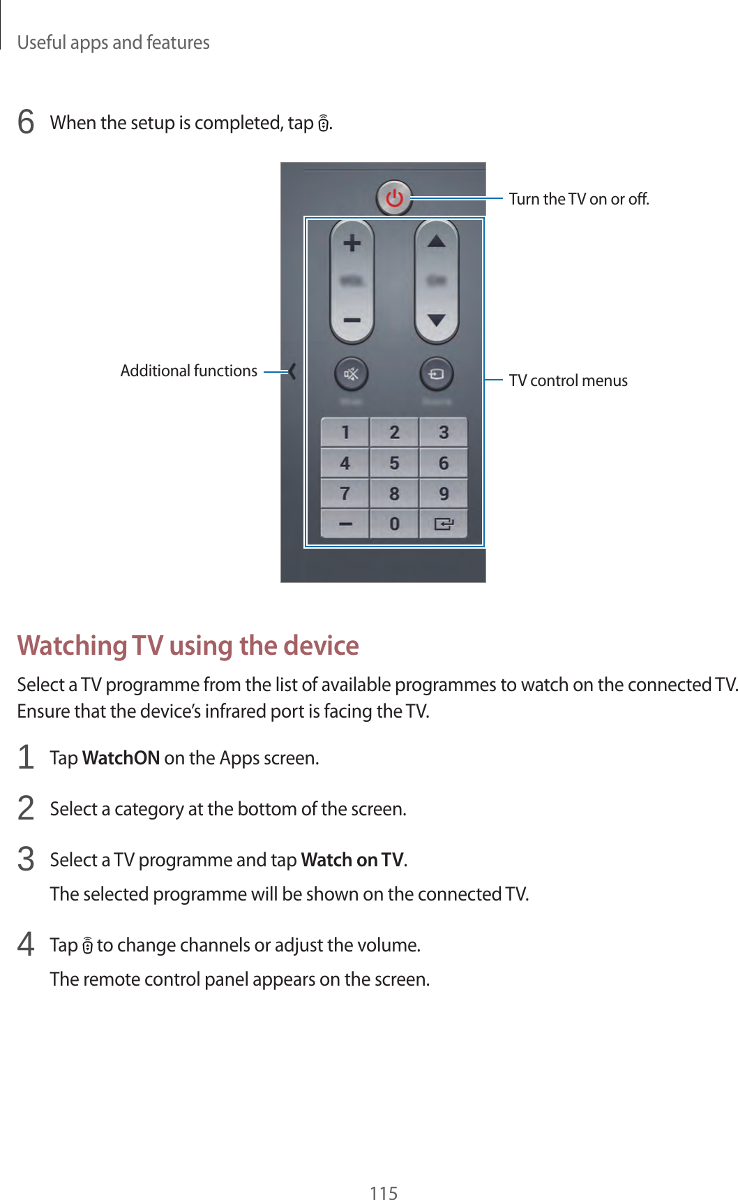Useful apps and features1156 When the setup is completed, tap .Additional functionsTurn the TV on or off.TV control menusWatching TV using the deviceSelect a TV programme from the list of available programmes to watch on the connected TV. Ensure that the device’s infrared port is facing the TV.1 Tap WatchON on the Apps screen.2 Select a category at the bottom of the screen.3 Select a TV programme and tap Watch on TV.The selected programme will be shown on the connected TV.4 Tap to change channels or adjust the volume.The remote control panel appears on the screen.