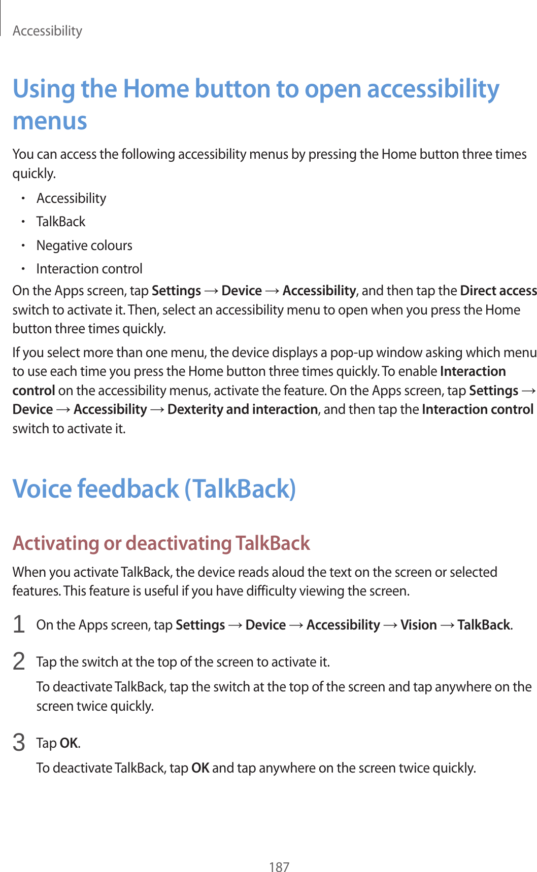 Accessibility187Using the Home button to open accessibility menusYou can access the following accessibility menus by pressing the Home button three times quickly.•Accessibility•TalkBack•Negative colours•Interaction controlOn the Apps screen, tap Settings → Device → Accessibility, and then tap the Direct access switch to activate it. Then, select an accessibility menu to open when you press the Home button three times quickly.If you select more than one menu, the device displays a pop-up window asking which menu to use each time you press the Home button three times quickly. To enable Interaction control on the accessibility menus, activate the feature. On the Apps screen, tap Settings → Device → Accessibility → Dexterity and interaction, and then tap the Interaction control switch to activate it.Voice feedback (TalkBack)Activating or deactivating TalkBackWhen you activate TalkBack, the device reads aloud the text on the screen or selected features. This feature is useful if you have difficulty viewing the screen.1 On the Apps screen, tap Settings → Device → Accessibility → Vision → TalkBack.2 Tap the switch at the top of the screen to activate it.To deactivate TalkBack, tap the switch at the top of the screen and tap anywhere on the screen twice quickly.3 Tap OK.To deactivate TalkBack, tap OK and tap anywhere on the screen twice quickly.