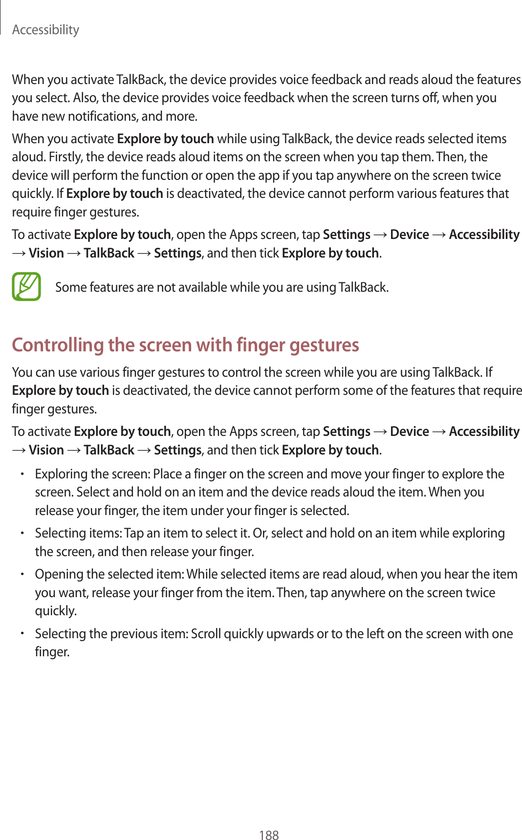 Accessibility188When you activate TalkBack, the device provides voice feedback and reads aloud the features you select. Also, the device provides voice feedback when the screen turns off, when you have new notifications, and more.When you activate Explore by touch while using TalkBack, the device reads selected items aloud. Firstly, the device reads aloud items on the screen when you tap them. Then, the device will perform the function or open the app if you tap anywhere on the screen twice quickly. If Explore by touch is deactivated, the device cannot perform various features that require finger gestures.To activate Explore by touch, open the Apps screen, tap Settings → Device → Accessibility → Vision → TalkBack → Settings, and then tick Explore by touch.Some features are not available while you are using TalkBack.Controlling the screen with finger gesturesYou can use various finger gestures to control the screen while you are using TalkBack. If Explore by touch is deactivated, the device cannot perform some of the features that require finger gestures.To activate Explore by touch, open the Apps screen, tap Settings → Device → Accessibility → Vision → TalkBack → Settings, and then tick Explore by touch.•Exploring the screen: Place a finger on the screen and move your finger to explore the screen. Select and hold on an item and the device reads aloud the item. When you release your finger, the item under your finger is selected.•Selecting items: Tap an item to select it. Or, select and hold on an item while exploring the screen, and then release your finger.•Opening the selected item: While selected items are read aloud, when you hear the item you want, release your finger from the item. Then, tap anywhere on the screen twice quickly.•Selecting the previous item: Scroll quickly upwards or to the left on the screen with one finger.