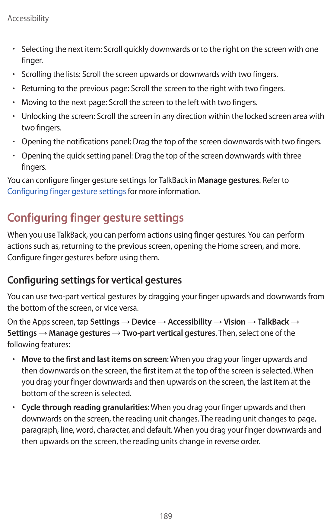 Accessibility189•Selecting the next item: Scroll quickly downwards or to the right on the screen with one finger.•Scrolling the lists: Scroll the screen upwards or downwards with two fingers.•Returning to the previous page: Scroll the screen to the right with two fingers.•Moving to the next page: Scroll the screen to the left with two fingers.•Unlocking the screen: Scroll the screen in any direction within the locked screen area with two fingers.•Opening the notifications panel: Drag the top of the screen downwards with two fingers.•Opening the quick setting panel: Drag the top of the screen downwards with three fingers.You can configure finger gesture settings for TalkBack in Manage gestures. Refer to Configuring finger gesture settings for more information.Configuring finger gesture settingsWhen you use TalkBack, you can perform actions using finger gestures. You can perform actions such as, returning to the previous screen, opening the Home screen, and more. Configure finger gestures before using them.Configuring settings for vertical gesturesYou can use two-part vertical gestures by dragging your finger upwards and downwards from the bottom of the screen, or vice versa.On the Apps screen, tap Settings → Device → Accessibility → Vision → TalkBack → Settings → Manage gestures → Two-part vertical gestures. Then, select one of the following features:•Move to the first and last items on screen: When you drag your finger upwards and then downwards on the screen, the first item at the top of the screen is selected. When you drag your finger downwards and then upwards on the screen, the last item at the bottom of the screen is selected.•Cycle through reading granularities: When you drag your finger upwards and then downwards on the screen, the reading unit changes. The reading unit changes to page, paragraph, line, word, character, and default. When you drag your finger downwards and then upwards on the screen, the reading units change in reverse order.