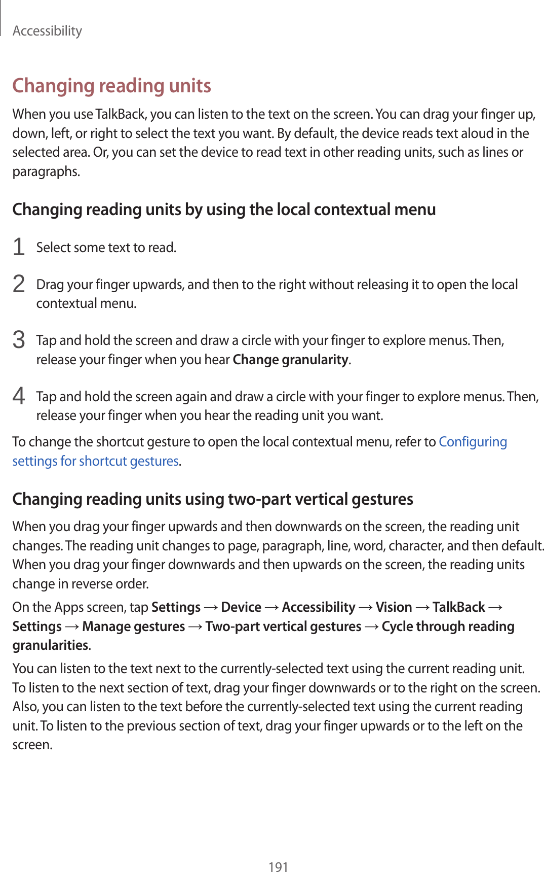 Accessibility191Changing reading unitsWhen you use TalkBack, you can listen to the text on the screen. You can drag your finger up, down, left, or right to select the text you want. By default, the device reads text aloud in the selected area. Or, you can set the device to read text in other reading units, such as lines or paragraphs.Changing reading units by using the local contextual menu1 Select some text to read.2 Drag your finger upwards, and then to the right without releasing it to open the local contextual menu.3 Tap and hold the screen and draw a circle with your finger to explore menus. Then, release your finger when you hear Change granularity.4 Tap and hold the screen again and draw a circle with your finger to explore menus. Then, release your finger when you hear the reading unit you want.To change the shortcut gesture to open the local contextual menu, refer to Configuring settings for shortcut gestures.Changing reading units using two-part vertical gesturesWhen you drag your finger upwards and then downwards on the screen, the reading unit changes. The reading unit changes to page, paragraph, line, word, character, and then default. When you drag your finger downwards and then upwards on the screen, the reading units change in reverse order.On the Apps screen, tap Settings → Device → Accessibility → Vision → TalkBack → Settings → Manage gestures → Two-part vertical gestures → Cycle through reading granularities.You can listen to the text next to the currently-selected text using the current reading unit. To listen to the next section of text, drag your finger downwards or to the right on the screen. Also, you can listen to the text before the currently-selected text using the current reading unit. To listen to the previous section of text, drag your finger upwards or to the left on the screen.